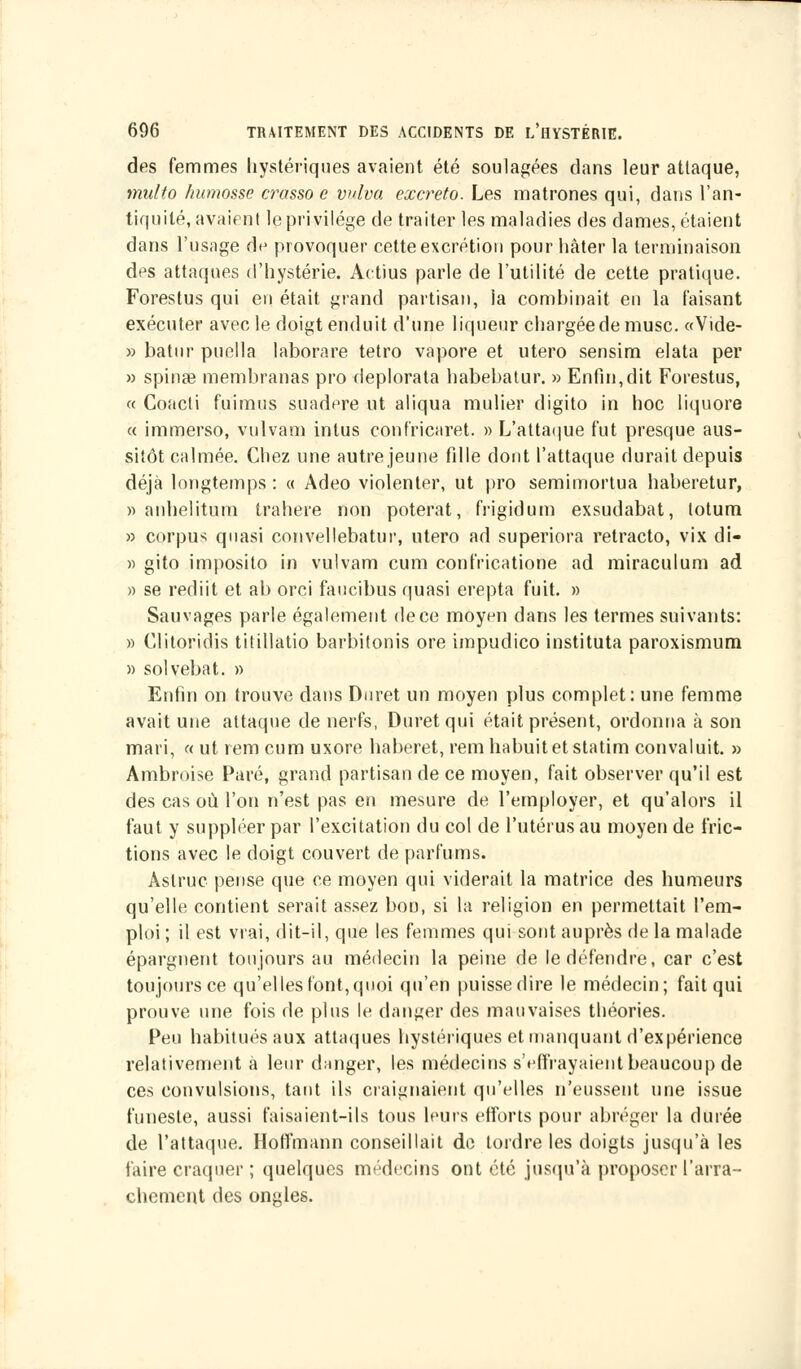 des femmes hystériques avaient été soulagées dans leur attaque, multo humosse crasso e wlva excreto. Les matrones qui, dans l'an- tiquité, avaient le privilège de traiter les maladies des dames, étaient dans l'usage de provoquer cette excrétion pour hâter la terminaison des attaques d'hystérie. Actius parle de l'utilité de cette pratique. Forestus qui en était grand partisan, la combinait en la faisant exécuter avec le doigt enduit d'une liqueur chargée de musc. «Vide- » batur puella laborare tetro vapore et utero sensim elata per » spinse membranas pro deplorata habebatur. » Enfin,dit Forestus, « Coacti fuimus suadere ut aliqua mulier digito in hoc liquore « immerso, vulvam intus confïicaret. » L'attaque fut presque aus- sitôt calmée. Chez une autre jeune fille dont l'attaque durait depuis déjà longtemps : « Adeo violenter, ut pro semimortua haheretur, » anhelitum trahere non poterat, frigidum exsudabat, totum » corpus quasi convellebatur, utero ad superiora retracto, vix di- » gito imposito in vulvam cum confricatione ad miraculum ad » se rediit et ab orci faucibus quasi erepta fuit. » Sauvages parle également de ce moyen dans les termes suivants: » C.litoridis titillatio barbitonis ore impudico instituta paroxismum » solvebat. » Enfin on trouve dans Duret un moyen plus complet: une femme avait une attaque de nerfs, Duret qui était présent, ordonna à son mari, « ut rem cum uxore haberet, remhabuitetstatim convaluit. » Ambroise Paré, grand partisan de ce moyen, fait observer qu'il est des cas où l'on n'est pas en mesure de l'employer, et qu'alors il faut y suppléer par l'excitation du col de l'utérus au moyen de fric- tions avec le doigt couvert de parfums. Aslruc pense que ce moyen qui viderait la matrice des humeurs qu'elle contient serait assez boD, si la religion en permettait l'em- ploi ; il est vrai, dit-il, que les femmes qui sont auprès de la malade épargnent toujours au médecin la peine de le défendre, car c'est toujours ce qu'elles font, quoi qu'en puisse dire le médecin; fait qui prouve une fois de plus le danger des mauvaises théories. Peu habitués aux attaques hystériques et manquant d'expérience relativement à leur danger, les médecins s'effrayaient beaucoup de ces convulsions, tant ils craignaient qu'elles n'eussent une issue funeste, aussi faisaient-ils tous Leurs efforts pour abréger la durée de l'attaque. Hoffmann conseillait de tordre les doigts jusqu'à les faire craquer ; quelques médecins ont été jusqu'à proposer l'arra- chement des ongles.