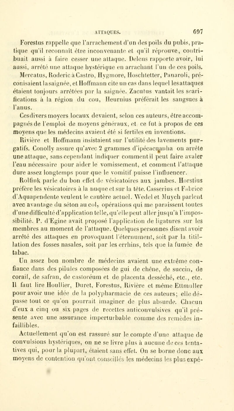 Forestus rnppelle que l'arrachement d'un des poils du pubis, pra- tique qu'il reconnaît être inconvenante et qu'il réprouve, contri- buait aussi à faire cesser une attaque. Delens rapporte avoir, lui aussi, arrêté une attaque hystérique eu arrachant l'un de ces poils. Mercatus, Roderic à Castro, Hygmore, Hoschtetter, Panaroli, pré- conisaient lasaignée, et Hoffmann cite un cas dans lequel lesattaques étaient toujours arrêtées par la saignée. Zacutus vantait les scari- fications à la région du cou, Iïeurnius préférait les sangsues à l'anus. Cesdiversmoyers locaux devaient, selon ces auteurs, être accom- pagnés de l'emploi de moyens généraux, et ce fut à propos de ces moyens que les médecins avaient été si fertiles en inventions. Rivière et Hoffmann insistaient sur l'utilité des lavements pur- gatifs. Conolly assure qu'avec 2 grammes d'ipécactyanha on arrête une attaque, sans cependant indiquer comment il peut faire avaler l'eau nécessaire pour aider le vomissement, et comment l'attaque dure assez longtemps pour que le vomitif puisse l'influencer. Rolfink parle du bon effet de vésicatoires aux jambes. Horstius préfère les vésicatoires à la nuque et sur la tète. Casserius et Fabrice d'Aquapendente veulent le cautère actuel. Wedel et Muych parlent avec avantage du séton au col, opérations qui me paraissent toutes d'unedifficultéd'application telle, qu'ellepeut aller jusqu'à l'impos- sibilité. P. d'Egine avait proposé l'application de ligatures sur les membres au moment de l'attaque. Quelques personnes disent avoir arrêté des attaques en provoquant l'éternument, soit par la titil- lation des fosses nasales, soit par les errhins, tels que la fumée de tabac. Un assez bon nombre de médecins avaient une extrême con- fiance dans des pilules composées de gui de chêne, de succiu, de corail, de safran, de casloréum et de placenta desséché, etc., etc. Il faut lire Houllier, Duret, Forestus, Rivière et même Ettmuller pour avoir une idée de la polypharmacie de ces auteurs; elle dé- passe tout ce qu'on pourrait imaginer de plus absurde. Chacun d'eux a cinq ou six pages de recettes anticonvulsives qu'il pré- sente avec une assurance imperturbable comme des remèdes in- faillibles. Actuellement qu'on est rassuré sur le compte d'une, attaque de convulsions hystériques, on ne se livre plus à aucune de ces tenta- tives qui, pour la plupart, étaient sans effet. On se borne donc aux moyens de contention qu'ont conseillés les médecins les plusexpé-