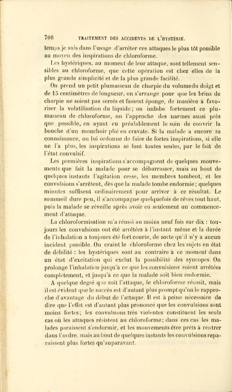 temps je suis dans l'usage d'arrêter ces attaques le plus tôt possible au moyen des inspirations de chloroforme. Les hystériques, au moment de leur attaque, sont tellement sen- sibles au chloroforme, que cette opération est chez elles de la plus grande simplicité et de la plus grande facilité. On prend un petit plumasseau de charpie du volumedu doigt et de 15 centimètres de longueur, on s'arrange pour que les brins de charpie ne soient pas serrés et fassent éponge, de manière à favo- riser la volatilisation du liquide ; on imbibe fortement ce plu- masseau de chloroforme, on l'approche des narines aussi près que possible, en ayant eu préalablement le soin de couvrir la bouche d'un mouchoir plié en cravate. Si la malade a encore sa connaissance, on lui ordonne de faire de fortes inspirations, si elle ne l'a plus, les inspirations se font toutes seules, par le fait de l'état convulsif. Les premières inspirations s'accompagnent de quelques mouve- ments que fait la malade pour se débarrasser, mais au bout de quelques instants l'agitation cesse, les membres tombent, et les convulsions s'arrêtent, dès que la malade tombe endormie; quelques minutes suffisent ordinairement pour arriver à ce résultat. Le sommeil dure peu, il s'accompagne quelquefois de rêves tout haut, puis la malade se réveille après avoir eu seulement un commence- ment d'attaque. La chloroformisation m'a réussi au moins neuf fois sur dix : tou- jours les convulsions ont été arrêtées à l'instant même et la durée de l'inhalation a toujours été fort courte, de sorte qu'il n'y a aucun incident possible. On craint le chloroforme chez les sujets en état de débilité : les hystériques sont au contraire à ce moment dans un état d'excitation qui exclut la possibilité des syncopes. On prolonge l'inhalation jusqu'à ce que les convulsions soient arrêtées complètement, et jusqu'à ce que la malade soit bien endormie. A quelque degré que soit l'attaque, le chloroforme réussit, mais il est évident que le succès est d'autant plus prompt qu'on le rappro- che d'avantage du début de l'attaque. Il est à peine nécessaire de dire que l'effet est d'autant plus prononcé que les convulsions sont moins fortes; les convulsions très violentes constituent les seuls cas où les attaques résistent au chloroforme; dans ces cas les ma- lades paraissent s'endormir, et les mouvements être prêts à rentrer dans l'ordre, mais au bout de quelques instants les convulsions repa- raissent plus fortes qu'auparavant.