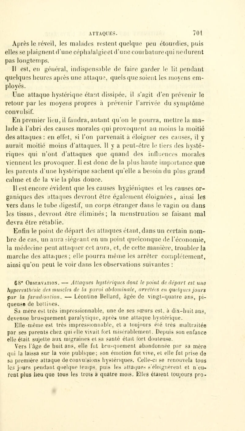 Après le réveil, les malades restent quelque peu étourdies, puis elles se plaignent d'une céphaialgieet d'une courbature qui nedurent pas longtemps. Il est, en général, indispensable de l'aire garder If lit pendant quelques heures après une attaque, quels que soient les moyens em- ployés. Une attaque hystérique étant dissipée, il s'agit d'en prévenir le retour par les moyens propres à prévenir l'arrivée du symptôme convulsif. En premier lieu, il faudra, autant qu'on le pourra, mettre la ma- lade à l'abri des causes morales qui provoquent au moins la moitié des attaques : en effet, si l'on parvenait à éloigner ces causes, il y aurait moitié moins d'attaques. 11 y a peut-être le tiers des hysté- riques qui n'ont d'attaques que quand des influences morales viennent les provoquer. Il est donc de la plus haute importance que les parents d'une hystérique sachent qu'elle a besoin du plus grand calme et de la vie la plus douce. Il est encore évident que les causes hygiéniques et les causes or- ganiques des attaques devront être également éloignées, ainsi les vers dans le tube digestif, un corps étranger dans le vagin ou dans les tissus, devront être éliminés; la menstruation se faisant mal devra être rétablie. Enfin le point de départ des attaques étant, dans un certain nom- bre de cas, un aura siégeant en un point quelconque de l'économie, la médecine peut attaquer cet aura, et, de cette manière, troubler la marche des attaques ; elle pourra même les arrêter complètement, ainsi qu'on peut le voir dans les observations suivantes : 68e Observation. — Attaques hystériques dont le point de départ est wio hyperesthésic des muscles de la paroi abdominale, arrêtées en quelques jours par la faradisalion. — Léonline Bellard, âgée de vingt-qualre ans, pi- queuse de bottines. Sa mère est très impressionnable, une de ses sœurs est. à dix-huit ans, devenue brusquement paralytique, âpre* une attaque hystérique. Elle-même est très impressionnable, et a toujours éié très maltraitée par ses parents chez qui elle vivait fort misérablement. Depuis son enfance elle était sujette aux migraines et sa santé était fort douteuse. Vers l'âge de huit ans, elle fut brusquement abandonnée par sa mère qui la laissa sur la voie publique; son émotion fut vive, et elle fut prise de sa première attaque de convulsions hystériques. Celle-ci se renouvela tous les jours pendant quelque temps, puis les attaques s'éloignèrent et n'eu- rent plus lieu que tous les trois à quatre mois. Elles étaient toujours pro-