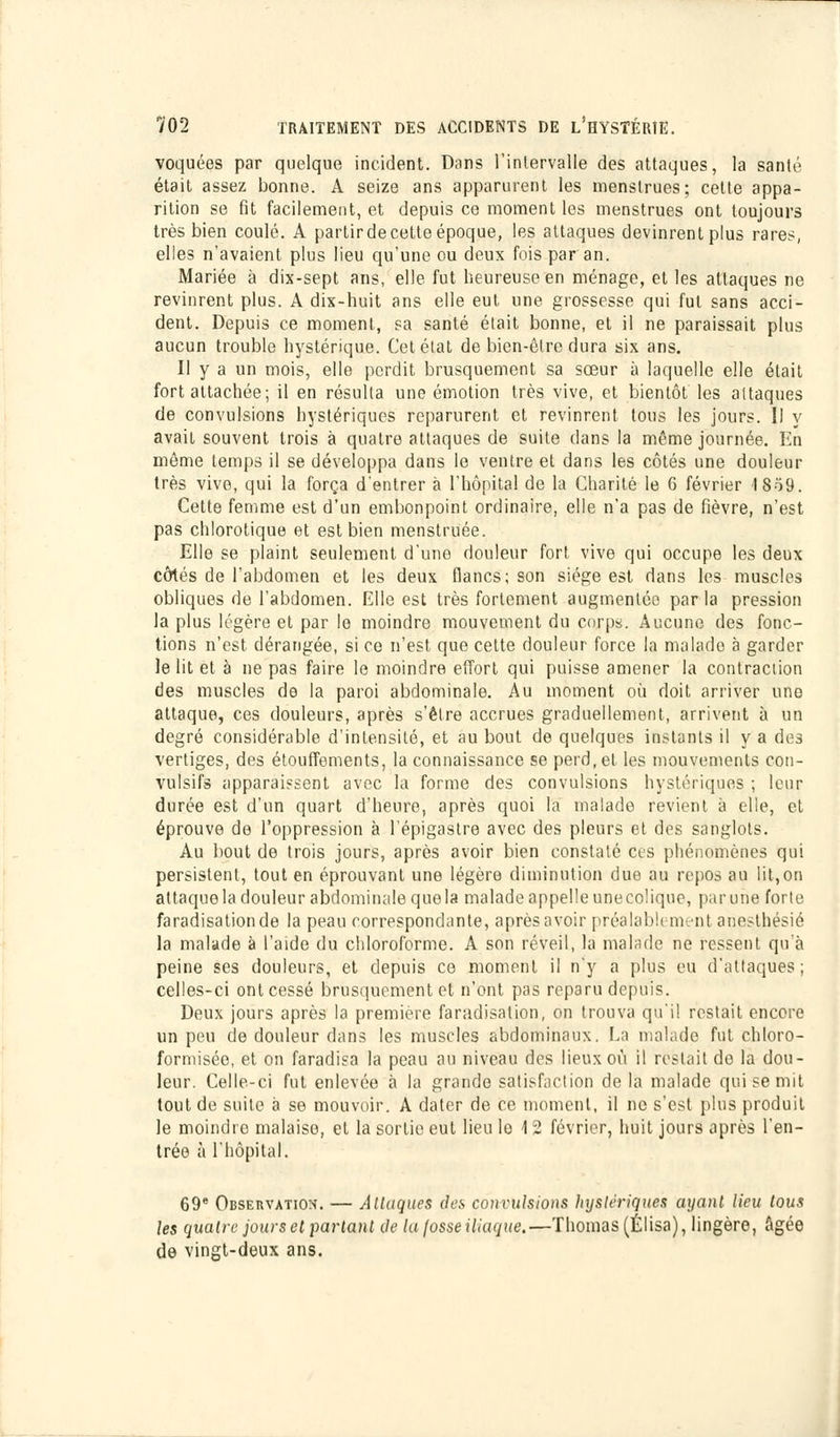 voquées par quelque incident. Dans l'intervalle des attaques, la santé était assez bonne. A seize ans apparurent les menstrues; cette appa- rition se fit facilement, et depuis ce moment les menstrues ont toujours très bien coulé. A partir de cette époque, les attaques devinrent plus rares, elles n'avaient plus lieu qu'une ou deux fois par an. Mariée à dix-sept ans, elle fut heureuse en ménage, et les attaques ne revinrent plus. A dix-huit ans elle eut une grossesse qui fut sans acci- dent. Depuis ce moment, sa santé était bonne, et il ne paraissait plus aucun trouble hystérique. Cet état de bien-être dura six ans. Il y a un mois, elle perdit brusquement sa sœur à laquelle elle était fort attachée; il en résulta une émotion très vive, et bientôt les attaques de convulsions hystériques reparurent et revinrent tous les jours. Il y avait souvent trois à quatre attaques de suite dans la même journée. En même temps il se développa dans le ventre et dans les côtés une douleur très vive, qui la força d'entrer à l'hôpital de la Charité le 6 février 18o9. Cette femme est d'un embonpoint ordinaire, elle n'a pas de fièvre, n'est pas chlorotique et est bien menstruée. Elle se plaint seulement d'une douleur fort vive qui occupe les deux côtés de l'abdomen et les deux flancs; son siège est dans les muscles obliques de l'abdomen. Elle est très fortement augmentée par la pression la plus légère et par le moindre mouvement du corps. Aucune des fonc- tions n'est dérangée, si ce n'est que cette douleur force la malade à garder le lit et à ne pas faire le moindre effort qui puisse amener la contraction des muscles de la paroi abdominale. Au moment où doit arriver une attaque, ces douleurs, après s'être accrues graduellement, arrivent à un degré considérable d'intensité, et au bout de quelques instants il y a des vertiges, des étouffements, la connaissance se perd, et les mouvements con- vulsifs apparaissent avec la forme des convulsions hystériques ; leur durée est d'un quart d'heure, après quoi la malade revient à elle, et éprouve de l'oppression à l'épigastre avec des pleurs et des sanglots. Au bout de trois jours, après avoir bien constaté ces phénomènes qui persistent, tout en éprouvant une légère diminution due au repos au lit,on attaque la douleur abdominale que la malade appelle une colique, par une forte faradisationde la peau correspondante, après avoir préalablement anesthésié la malade à l'aide du chloroforme. A son réveil, la malade ne ressent qu'à peine ses douleurs, et depuis ce moment il n'y a plus eu d'attaques; celles-ci ont cessé brusquement et n'ont pas reparu depuis. Deux jours après la première faradisation, on trouva qu'il restait encore un peu de douleur dans les muscles abdominaux. La malade fut chloro- formisée, et on faradisa la peau au niveau des lieux où il restait de la dou- leur. Celle-ci fut enlevée à la grande satisfaction de là malade qui se mit tout de suite à se mouvoir. A dater de ce moment, il ne s'est plus produit le moindre malaise, et la sortie eut lieu le 12 février, huit jours après l'en- trée à l'hôpital. 69e Observation. — Attaques des convulsions hystériques ayant lieu tous les quatre jours et partant de la fosse iliaque,—Thomas (Élisa), lingère, âgée de vingt-deux ans.