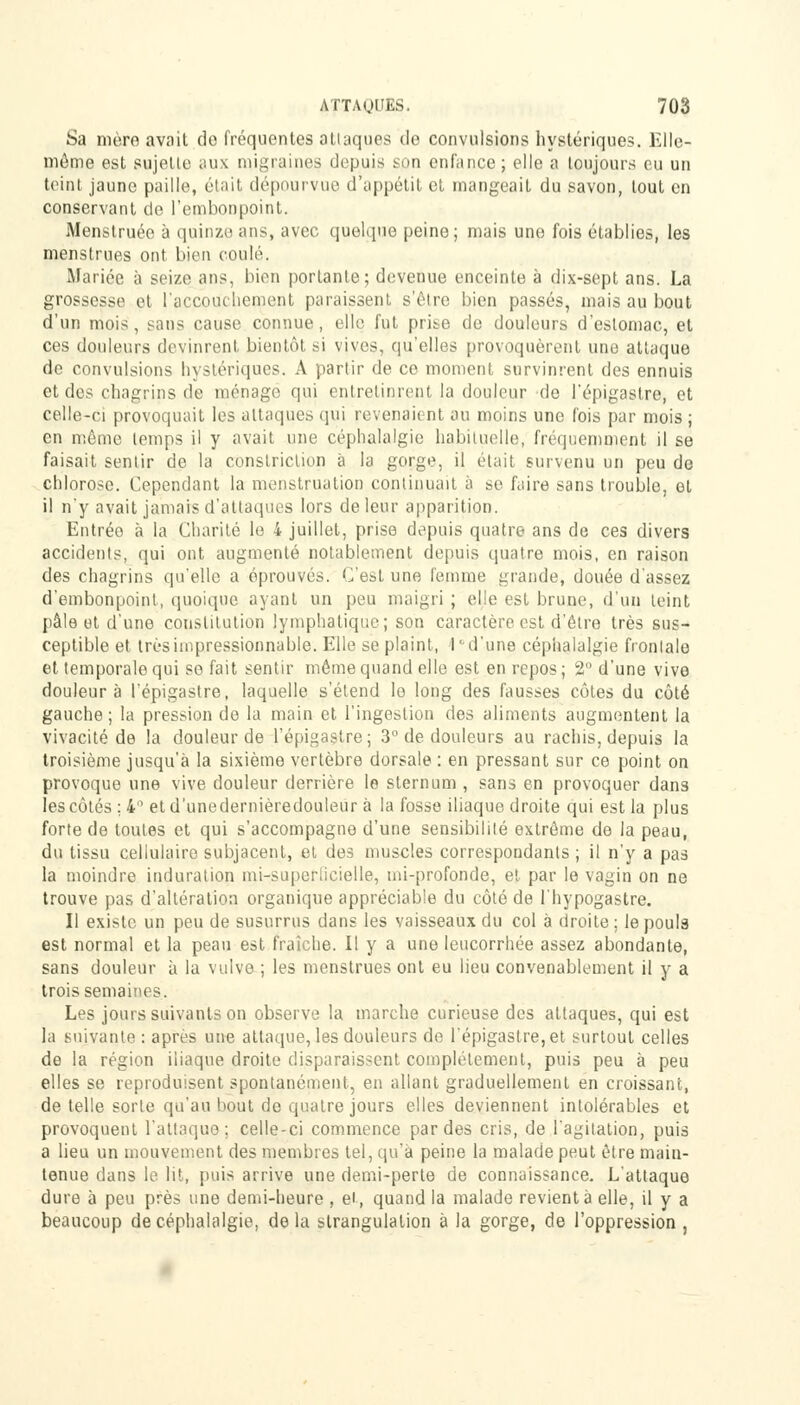 Sa mère avait do fréquentes attaques de convulsions hystériques. Elle- même est sujette aux migraines depuis son enfance; elle a toujours eu un teint jaune paille, était dépourvue d'appétit et mangeait du savon, tout en conservant de l'embonpoint. Menstruée à quinze ans, avec quelque peine; mais une fois établies, les menstrues ont bien coulé. Mariée à seize ans, bien portante; devenue enceinte à dix-sept ans. La grossesse et l'accouchement paraissent s'être bien passés, mais au bout d'un mois, sans cause connue, elle fut prise de douleurs d'estomac, et ces douleurs devinrent bientôt si vives, qu'elles provoquèrent une attaque de convulsions hystériques. A partir de ce moment survinrent des ennuis et des chagrins de ménage qui entretinrent la douleur de l'épigastre, et celle-ci provoquait les attaques qui revenaient au moins une fois par mois ; en même temps il y avait une céphalalgie habituelle, fréquemment il se faisait sentir de la constriclion à la gorge, il était survenu un peu de chlorose. Cependant la menstruation continuait à se faire sans trouble, et il n'y avait jamais d'attaques lors de leur apparition. Entréo à la Charité le 4 juillet, prise depuis quatre ans de ces divers accidents, qui ont augmenté notablement depuis quatre mois, en raison des chagrins qu'elle a éprouvés. C'est une femme grande, douée d'assez d'embonpoint, quoique ayant un peu maigri ; elle est brune, d'un teint pâle et d'une constitution lymphatique; son caractère est d'être très sus- ceptible et très impressionnable. Elle se plaint, 1 d'une céphalalgie frontale et temporale qui se fait sentir même quand elle est en repos; 2 d'une vive douleur à l'épigastre, laquelle s'étend lo long des fausses côtes du côté gauche; la pression de la main et l'ingestion des aliments augmentent la vivacité de la douleur de l'épigastre; 3° de douleurs au rachis, depuis la troisième jusqu'à la sixième vertèbre dorsale : en pressant sur ce point on provoque une vive douleur derrière le sternum , sans en provoquer dans les côtés ;4° etd'unedernièredouleur à la fosse iliaque droite qui est la plus forte de toutes et qui s'accompagne d'une sensibilité extrême de la peau, du tissu cellulaire subjacent, et des muscles correspondants ; il n'y a pas la moindre induration mi-superlicielle, mi-profonde, et par le vagin on ne trouve pas d'altération organique appréciable du côté de l'hypogastre. Il existe un peu de susurrus dans les vaisseaux du col à droite ; le pouls est normal et la peau est fraîche. Il y a une leucorrhée assez abondante, sans douleur à la vulve ; les menstrues ont eu lieu convenablement il y a trois semaines. Les jours suivants on observe la marche curieuse des attaques, qui est la suivante : après une attaque, les douleurs de l'épigastre, et surtout celles de la région iliaque droite disparaissent complètement, puis peu à peu elles se reproduisent spontanément, en allant graduellement en croissant, de telle sorte qu'au bout de quatre jours elles deviennent intolérables et provoquent l'attaque ; celle-ci commence par des cris, de l'agitation, puis a lieu un mouvement des membres tel, qu'à peine la malade peut être main- tenue dans le lit, puis arrive une demi-perte de connaissance. L'attaque dure à peu près une demi-heure , ei, quand la malade revient à elle, il y a beaucoup de céphalalgie, de la strangulation à la gorge, de l'oppression ,