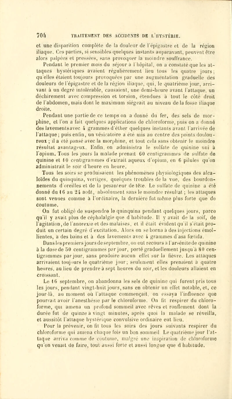 et une disparition complète de la douleur de l'épigaslre et de la région iliaque. Ces parties, si sensibles quelques instants auparavant, peuvent être alors palpées et pressées, sans provoquer la moindre souffrance. Pendant le premier mois du séjour a l'hôpital, on a constaté que les at- taques hystériques avaient régulièrement lieu tous les quatre jours; qu'elles étaient toujours provoquées par une augmentation graduelle des douleurs de l'épigastre et de la région iliaque, qui, le quatrième jour, arri- vant à un degré intolérable, causaient, une demi-heure avant l'attaque, un déchirement avec compression et torsion, étendues à tout le côté droit de l'abdomen, mais dont le maximum siégeait au niveau de la fosse iliaque droite. Pendant une partie de ce temps on a donné du fer, des sels de mor- phine, et l'on a fait quelques applications de chloroforme, puis on a donné des lavementsavec 4 grammes d'éther quelques instants avant l'arrivée de l'attaque; puis enfin, un vésicatoire a été mis au centre des points doulou- reux ; il a été pansé avec la morphine, et tout cela sans obtenir le moindre résultat avantageux. Enfin, on administra le sulfate de quinine uni à l'opium. Tous les jours la malade prenait 60 centigrammes de sulfate de quinine et 10 centigrammes d'extrait aqueux d'opium, en 6 pilules qu'on administrait le soir d'heure en heure. Tous les soirs se produisaient les phénomènes physiologiques des alca- loïdes du quinquina, vertiges, quelques troubles de la vue, des bourdon- nements d'oreilles et de la pesanteur de tête. Le sulfate de quinine a été donné du \ 6 au 24 août, absolument sans le moindre résultat ; les attaques sont venues comme à l'ordinaire, la dernière fut même plus forte que de coutume. On fut obligé de suspendre le quinquina pendant quelques jours, parce qu'il y avait plus de céphalalgie que d habitude. Il y avait de la soif, de l'agitation, de l'anorexie et des malaises, et il était évident qu'il s'était pro- duit un certain degré d'excitation. Alors on se borna à des injections émol- lientes, a des bains et à des lavements avec 4 grammes d'asa fœtida. Dans les premiers jours de septembre, on eut recoursa l'arsénitede quinine à la dose de 50 centigrammes par jour, porté graduellement jusqu'à 80 cen- tigrammes par jour, sans produire aucun effet sur la fièvre. Les attaques arrivaient toujours le quatrième jour; seulement elles prenaient à quatre heures, au lieu de prendre à sept heures du soir, et les douleurs allaient en croissant. Le 1 6 septembre, on abandonna les sels de quinine qui furent pris tous les jours, pendant vingt-huit jours, sans en obtenir un effet notable, et, ce jour-là, au moment où l'attaque commençait, on essaya l'influence que pourrait avoir l'anesthésie par le chloroforme. On fit respirer du chloro- forme, qui amena un profond sommeil avec rêves et ronflement dont la durée fut de quinze à vingt minutes, après quoi la malade se réveilla, et aussitôt l'attaque hystérique convulsive ordinaire eut lieu. Pour la prévenir, on fit tous les soirs des jours suivants respirer du chloroforme qui amena chaque fois un bon sommeil Le quatrième jour l'at- taque arriva comme de coutume, malgré une inspira1 ion de chloroforme qu'on venait de faire, tout aussi forte et aussi longue que d habitude.