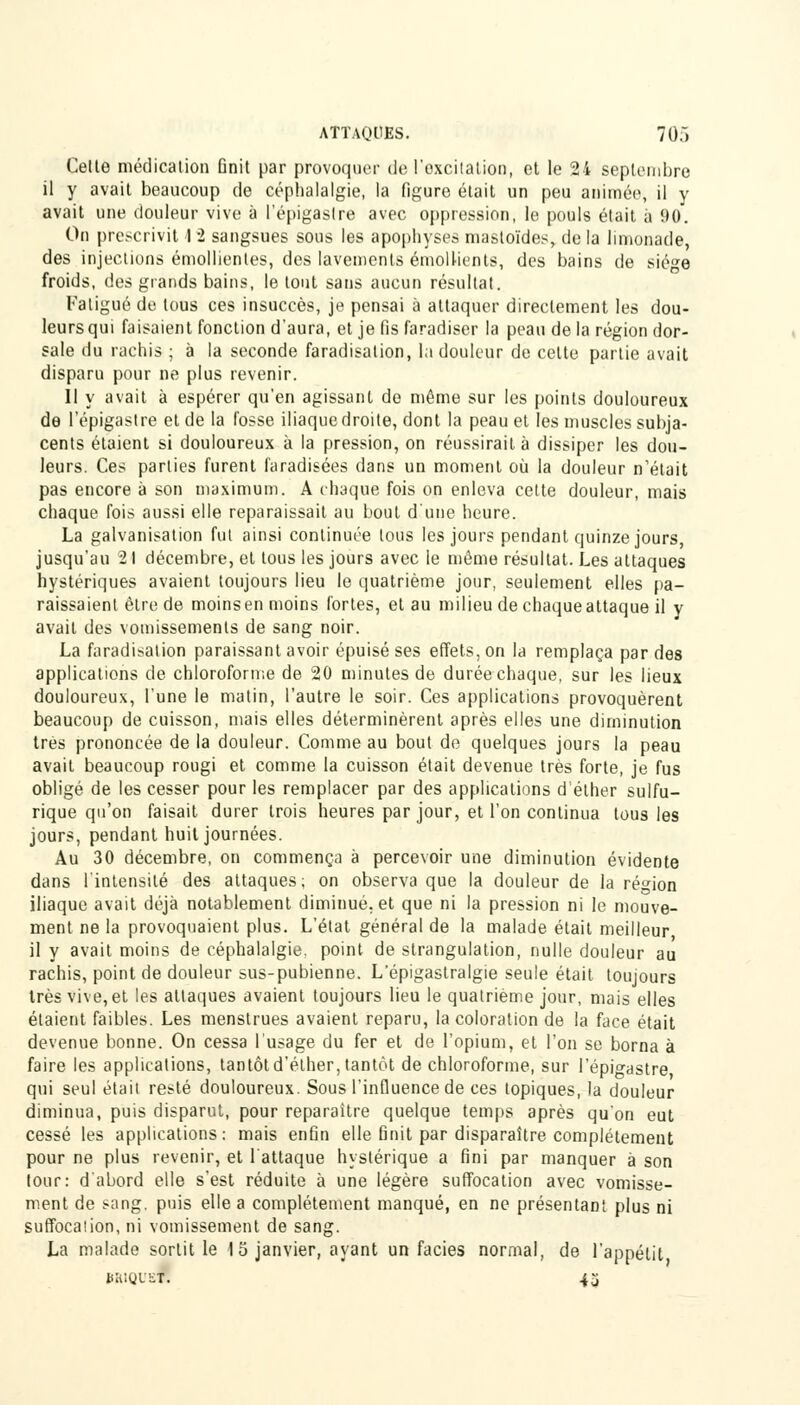 Cette médication Dnit par provoquer de l'oxcitalion, et le 24 septembre il y avait beaucoup de céphalalgie, la figure était un peu animée, il y avait une douleur vive à l'épigastre avec oppression, le pouls était à 9u. On prescrivit 1 2 sangsues sous les apophyses mastoïdes, de la limonade, des injections émollienles, des lavements émollients, des bains de sié<*e froids, des grands bains, le tout sans aucun résultat. Fatigué de tous ces insuccès, je pensai à attaquer directement les dou- leurs qui faisaient fonction d'aura, et je fis faradiser la peau de la région dor- sale du rachis ; à la seconde faradisation, la douleur de celte partie avait disparu pour ne plus revenir. Il y avait à espérer qu'en agissant de même sur les points douloureux de l'épigastre et de la fosse iliaque droite, dont la peau et les muscles subja- cents étaient si douloureux à la pression, on réussirait à dissiper les dou- leurs. Ces parties furent faradisées dans un moment où la douleur n'était pas encore à son maximum. A chaque fois on enleva cette douleur, mais chaque fois aussi elle reparaissait au bout d'une heure. La galvanisation fut ainsi continuée tous les jours pendant quinze jours, jusqu'au 21 décembre, et tous les jours avec le môme résultat. Les attaques hystériques avaient toujours lieu le quatrième jour, seulement elles pa- raissaient être de moins en moins fortes, et au milieu de chaque attaque il y avait des vomissements de sang noir. La faradisation paraissant avoir épuisé ses effets, on la remplaça par des applications de chloroforme de 20 minutes de durée chaque, sur les lieux douloureux, l'une le matin, l'autre le soir. Ces applications provoquèrent beaucoup de cuisson, mais elles déterminèrent après elles une diminution très prononcée de la douleur. Comme au bout de quelques jours la peau avait beaucoup rougi et comme la cuisson était devenue très forte, je fus obligé de les cesser pour les remplacer par des applications d'élher sulfu- rique qu'on faisait durer trois heures par jour, et l'on continua tous les jours, pendant huit journées. Au 30 décembre, on commença à percevoir une diminution évidente dans l'intensité des attaques; on observa que la douleur de la région iliaque avait déjà notablement diminué, et que ni la pression ni le mouve- ment ne la provoquaient plus. L'état général de la malade était meilleur, il y avait moins de céphalalgie, point de strangulation, nulle douleur au rachis, point de douleur sus-pubienne. L'épigastralgie seule était toujours très vive, et les attaques avaient toujours lieu le quatrième jour, mais elles étaient faibles. Les menstrues avaient reparu, la coloration de la face était devenue bonne. On cessa l'usage du fer et de l'opium, et l'on se borna à faire les applications, tantôtd'éther, tantôt de chloroforme, sur l'épigastre qui seul était resté douloureux. Sous l'influence de ces topiques, la douleur diminua, puis disparut, pour reparaître quelque temps après qu'on eut cessé les applications : mais enfin elle finit par disparaître complètement pour ne plus revenir, et l'attaque hystérique a fini par manquer à son tour: d'abord elle s'est réduite à une légère suffocation avec vomisse- ment de sang, puis elle a complètement manqué, en ne présentant plus ni suffocalion, ni vomissement de sang. La malade sortit le 15 janvier, ayant un faciès normal, de l'appétit BRIQU8W 43