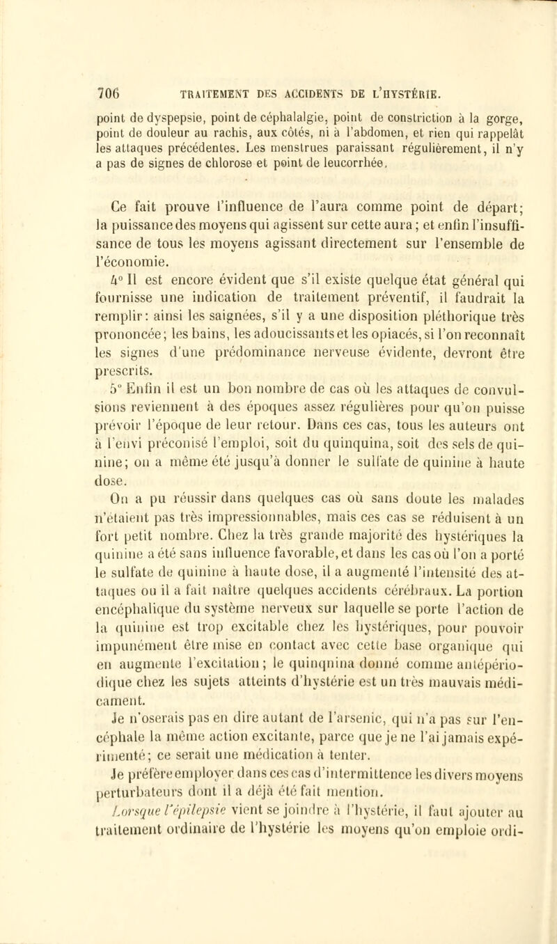 point de dyspepsie, point de céphalalgie, point de conslriction à la gorge, point de douleur au rachis, aux côtés, ni a l'abdomen, et rien qui rappelât les attaques précédentes. Les menstrues paraissant régulièrement, il n'y a pas de signes de chlorose et point de leucorrhée. Ce fait prouve l'influence de l'aura comme point de départ; la puissance des moyens qui agissent sur cette aura ; et enfin l'insuffi- sance de tous les moyens agissant directement sur l'ensemble de l'économie. U° Il est encore évident que s'il existe quelque état général qui fournisse une indication de traitement préventif, il faudrait la remplir: ainsi les saignées, s'il y a une disposition pléthorique très prononcée ; les bains, les adoucissants et les opiacés, si l'on reconnaît les signes d'une prédominance nerveuse évidente, devront être prescrits. 5° Enfin il est un bon nombre de cas où les attaques de convul- sions reviennent à des époques assez régulières pour qu'on puisse prévoir l'époque de leur retour. Dans ces cas, tous les auteurs ont à l'envi préconisé l'emploi, soit du quinquina, soit des sels de qui- nine; on a même été jusqu'à donner le sulfate de quinine à haute dose. On a pu réussir dans quelques cas où sans doute les malades n'étaient pas très impressionnables, mais ces cas se réduisent à un fort petit nombre. Chez la très grande majorité des hystériques la quinine a été sans influence favorable, et dans les cas où l'on a porté le sulfate de quinine à haute dose, il a augmenté l'intensité des at- taques ou il a fait naître quelques accidents cérébraux. La portion encéphalique du système nerveux sur laquelle se porte l'action de la quinine est trop excitable chez les hystériques, pour pouvoir impunément être mise en contact avec cette base organique qui en augmente l'excitation; le quinquina donné comme antépério- dique chez les sujets atteints d'hystérie est un très mauvais médi- cament. Je n'oserais pas en dire autant de l'arsenic, qui n'a pas sur l'en- céphale la même action excitante, parce que je ne l'ai jamais expé- rimenté; ce serait une médication à tenter. Je préfère employer dans ces cas d'intermittence les divers moyens perturbateurs dont il a déjà été fait mention. Lorsque l'épilepsie vient se joindre à l'hystérie, il faut ajouter au traitement ordinaire de l'hystérie les moyens qu'on emploie ordi-