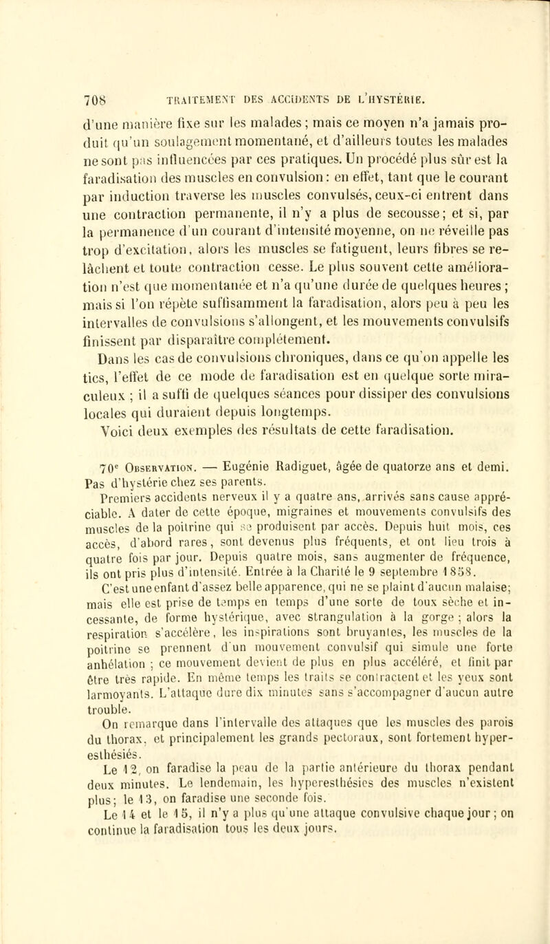 d'une manière fixe sur les malades ; mais ce moyen n'a jamais pro- duit qu'un soulagement momentané, et d'ailleurs toutes les malades ne sont pas influencées par ces pratiques. Un procédé plus sûr est la faradisation des muscles en convulsion : en effet, tant que le courant par induction traverse les muscles convulsés, ceux-ci entrent dans une contraction permanente, il n'y a plus de secousse; et si, par la permanence d'un courant d'intensité moyenne, on ne réveille pas trop d'excitation, alors les muscles se fatiguent, leurs fibres se re- lâchent et toute contraction cesse. Le plus souvent cette améliora- tion n'est que momentanée et n'a qu'une durée de quelques heures ; mais si l'on répète suffisamment la faradisation, alors peu à peu les intervalles de convulsions s'allongent, et les mouvements convulsifs finissent par disparaître complètement. Dans les cas de convulsions chroniques, dans ce qu'on appelle les tics, l'effet de ce mode de faradisation est en quelque sorte mira- culeux ; il a suffi de quelques séances pour dissiper des convulsions locales qui duraient depuis longtemps. Voici deux exemples des résultats de cette faradisation. 70e Observation. — Eugénie Radiguet, âgée de quatorze ans et demi. Pas d'hystérie chez ses parents. Premiers accidents nerveux il y a quatre ans, arrivés sans cause appré- ciable. A dater de cette époque, migraines et mouvements convulsifs des muscles de la poitrine qui se produisent par accès. Depuis huit mois, ces accès, d'abord rares, sont devenus plus fréquents, et ont lieu trois à quatre fois par jour. Depuis quatre mois, sans augmenter de fréquence, ils ont pris plus d'intensité. Entrée à la Charité le 9 septembre 1858. C'est une enfant d'assez belle apparence, qui ne se plaint d'aucun malaise; mais elle est prise de Lmips en temps d'une sorte de toux sèche et in- cessante, de forme hystérique, avec strangulation à la gorge ; alors la respiration s'accélère, les inspirations sont bruyanles, les muscles de la poitrine se prennent d'un mouvement convulsif qui simule une forte anhélation ; ce mouvement devient de plus en plus accéléré, et finit par être très rapide. En même temps les traits se compactent et les yeux sont larmoyants. L'attaque dure dix minutes sans s'accompagner d'aucun autre trouble. On remarque dans l'intervalle des attaques que les muscles des parois du thorax, et principalement les grands pectoraux, sont fortement hyper- esthésiés. Le 12, on faradise la peau de la partie antérieure du thorax pendant deux minutes. Le lendemain, les hypcresthésics des muscles n'existent plus; le 13, on faradise une seconde fois. Le 14 et le 15, il n'y a plus qu'une attaque convulsive chaque jour ; on continue la faradisation tous les deux jours.