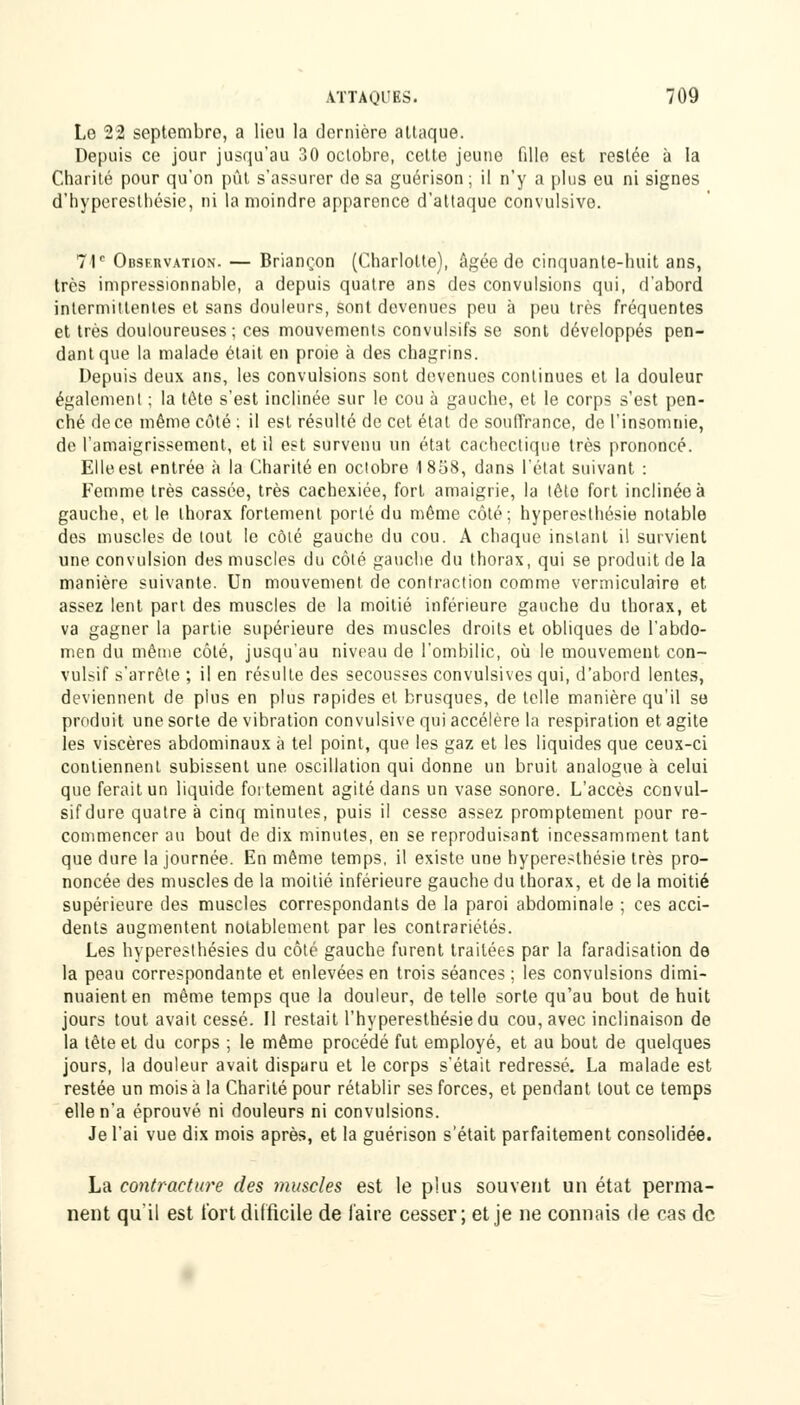 Le 22 septembre, a lieu la dernière attaque. Depuis ce jour jusqu'au 30 octobre, cette jeune fille est restée à la Charité pour qu'on pût s'assurer de sa guérison ; il n'y a plus eu ni signes d'byperestbésie, ni la moindre apparence d'attaque convulsive. 71e Observation. — Briançon (Charlotte), âgée de cinquante-huit ans, très impressionnable, a depuis quatre ans des convulsions qui, d'abord intermittentes et sans douleurs, sont devenues peu à peu très fréquentes et très douloureuses ; ces mouvements convulsifs se sont développés pen- dant que la malade était en proie à des chagrins. Depuis deux ans, les convulsions sont devenues continues et la douleur également ; la tête s'est inclinée sur le cou à gauche, et le corps s'est pen- ché de ce même côté : il est résulté de cet état de souffrance, de l'insomnie, de l'amaigrissement, et il est survenu un état cachectique très prononcé. Elle est entrée à la Charité en octobre 1858, dans l'état suivant : Femme très cassée, très cachexiée, fort amaigrie, la tête fort inclinée à gauche, et le thorax fortement porté du même côté; hyperesthésie notable des muscles de tout le côté gauche du cou. A chaque instant il survient une convulsion des muscles du côté gauche du thorax, qui se produit de la manière suivante. Un mouvement de contraction comme vermiculaire et assez lent part des muscles de la moitié inférieure gauche du thorax, et va gagner la partie supérieure des muscles droits et obliques de l'abdo- men du même côté, jusqu'au niveau de l'ombilic, où le mouvement con- vulsif s'arrête ; il en résulte des secousses convulsivesqui, d'abord lentes, deviennent de plus en plus rapides et brusques, de telle manière qu'il se produit une sorte de vibration convulsive qui accélère la respiration et agite les viscères abdominaux à tel point, que les gaz et les liquides que ceux-ci contiennent subissent une oscillation qui donne un bruit analogue à celui que ferait un liquide fortement agité dans un vase sonore. L'accès convul- sifdure quatre à cinq minutes, puis il cesse assez promptement pour re- commencer au bout de dix minutes, en se reproduisant incessamment tant que dure la journée. En même temps, il existe une hyperesthésie très pro- noncée des muscles de la moitié inférieure gauche du thorax, et de la moitié supérieure des muscles correspondants de la paroi abdominale ; ces acci- dents augmentent notablement par les contrariétés. Les hypereslhésies du côté gauche furent traitées par la faradisation de la peau correspondante et enlevées en trois séances ; les convulsions dimi- nuaient en même temps que la douleur, de telle sorte qu'au bout de huit jours tout avait cessé. Il restait l'hyperesthésiedu cou, avec inclinaison de la tête et du corps ; le même procédé fut employé, et au bout de quelques jours, la douleur avait disparu et le corps s'était redressé. La malade est restée un mois à la Charité pour rétablir ses forces, et pendant tout ce temps elle n'a éprouvé ni douleurs ni convulsions. Je l'ai vue dix mois après, et la guérison s'était parfaitement consolidée. La contracture des muscles est le plus souvent un état perma- nent qu'il est tort difficile de l'aire cesser; et je ne connais de cas de