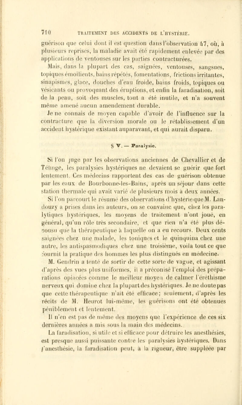 guérison que celui dont il est question dans l'observation 67, où, à plusieurs reprises, la maladie avait été rapidement enlevée par des applications de ventouses sur les parties contracturées. Mais, dans la plupart des cas, saignées, ventouses, sangsues, topiques émoilients, bains répétés, fomentations, frictions irritantes, sinapismes, glace, douches d'eau froide, bains froids, topiques ou vésicants ou provoquant des éruptions, et enfin la faradisation, soit de la peau, soit des muscles, tout a été inutile, et n'a souvent même amené aucun amendement durable. Je ne connais de moyen capable d'avoir de l'influence sur la contracture que la diversion morale ou le rétablissement d'un accident hystérique existant auparavant, et qui aurait disparu. § V. — Paralysie. Si l'on juge par les observations anciennes de Chevallier et de Télmge, les paralysies hystériques ne devaient se guérir que fort lentement. Ces médecins rapportent des cas de guérison obtenue par les eaux de Bourbonne-les-Bains, après un séjour dans cette station thermale qui avait varié de plusieurs mois à deux années. Si l'on parcourt le résumé des observations d'hystérie que M. Lan- douzy a prises dans les auteurs, on se convainc que, chez les para- lytiques hystériques, les moyens de traitement n'ont joué, en général, qu'un rôle très secondaire, et que rien n'a été plus dé- sousu que la thérapeutique à laquelle on a eu recours. Deux cents saignées chez une malade, les toniques et le quinquina chez une autre, les antispasmodiques chez une troisième, voila tout ce que fournit la pratique des hommes les plus distingués en médecine. M. Gendrin a tenté de sortir de cette sorte de vague, et agissant d'après des vues plus uniformes, il a préconisé l'emploi des prépa- rations opiacées comme le meilleur moyeu de calmer l'éréthisme nerveux qui domine chez la plupart des hystériques. Je ne doute pas que cette thérapeutique n'ait été efficace; seulement, d'après les récits de M. Heurot lui-même, les guérisons ont été obtenues péniblement et lentement. Il n'en est pas de même des moyens que l'expérience de ces six dernières années a mis sous la main des médecins. La faradisation, si utile et si efficace pour détruire les anesthésies, est presque aussi puissante contre les paralysies hystériques. Dans j'aneslhésie, la faradisation peut, à la rigueur, être suppléée par