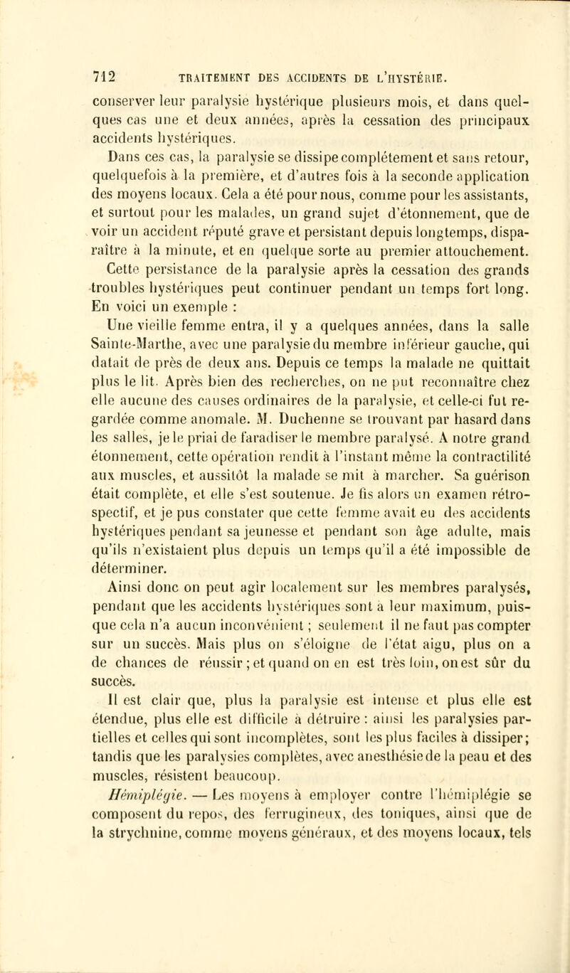 conserver leur paralysie hystérique plusieurs mois, et dans quel- ques cas une et deux années, après la cessation des principaux accidents hystériques. Dans ces cas, la paralysie se dissipe complètement et sans retour, quelquefois à la première, et d'autres fois à la seconde application des moyens locaux. Cela a été pour nous, comme pour les assistants, et surtout pour les malades, un grand sujet d'étonnement, que de voir un accident réputé grave et persistant depuis longtemps, dispa- raître à la minute, et en quelque sorte au premier attouchement. Cette persistance de la paralysie après la cessation des grands troubles hystériques peut continuer pendant un temps fort long. En voici un exemple : Une vieille femme entra, il y a quelques années, dans la salle Sainte-Marthe, avec une paralysie du membre inférieur gauche, qui datait de près de deux ans. Depuis ce temps la malade ne quittait plus le lit. Après bien des recherches, on ne put reconnaître chez elle aucune des causes ordinaires de la paralysie, et celle-ci fut re- gardée comme anomale. M. Duchenne se trouvant par hasard dans les salles, je le priai de faradiser le membre paralysé. A notre grand élonnement, cette opération rendit à l'instant même la contractilité aux muscles, et aussitôt la malade se mit à marcher. Sa guérison était complète, et elle s'est soutenue. Je fis alors un examen rétro- spectif, et je pus constater que cette femme avait eu des accidents hystériques pendant sa jeunesse et pendant son âge adulte, mais qu'ils n'existaient plus depuis un temps qu'il a été impossible de déterminer. Ainsi donc on peut agir localement sur les membres paralysés, pendant que les accidents hystériques sont a leur maximum, puis- que cela n'a aucun inconvénient ; seulement il ne faut pas compter sur un succès. Mais plus on s'éloigne de l'état aigu, plus on a de chances de réussir ; et quand on en est très loin, on est sûr du succès. Il est clair que, plus la paralysie est intense et plus elle est étendue, plus elle est difficile à détruire : ainsi les paralysies par- tielles et celles qui sont incomplètes, sont les plus faciles à dissiper; tandis que les paralysies complètes, avec anesthésiede la peau et des muscles, résistent beaucoup. Hémiplégie. — Les moyens à employer contre l'hémiplégie se composent du repos, des ferrugineux, des toniques, ainsi que de la strychnine, comme moyens généraux, et des moyens locaux, tels