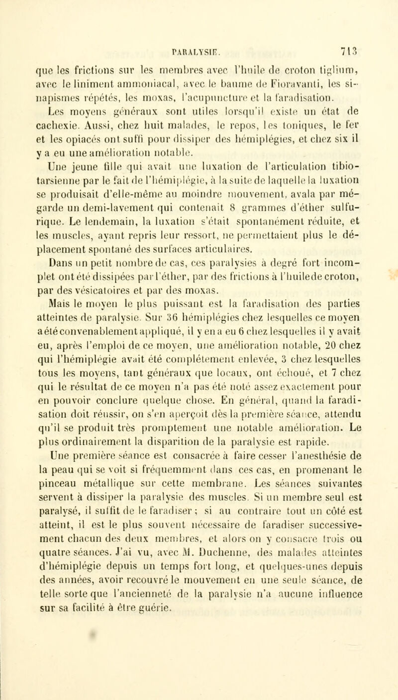 que les frictions sur les membres avec l'huile de croton tiglium, avec le Uniment ammoniacal, avec le baume de Fiuravanli, les si- napismes répétés, les moxas, l'acupuncture et la faradisation. Les moyens généraux sont utiles lorsqu'il existe un état de cachexie. Aussi, chez huit malades, le repos, les toniques, le fer et les opiacés ont suffi pour dissiper des hémiplégies, et chez six il y a eu une amélioration notable. Une jeune fille qui avait une luxation de l'articulation tibio- tarsienne par le fait de l'hémiplégie, à la suite de laquelle la luxation se produisait d'elle-même au moindre mouvement, avala par mé- garde un demi-lavement qui contenait 8 grammes d'éther sulfu- rique. Le lendemain, la luxation s'était spontanément réduite, et les muscles, ayant repris leur ressort, ne permettaient plus le dé- placement spontané des surfaces articulaires. Dans un petit nombre de cas, ces paralysies à degré fort incom- plet ont été dissipées parl'éther, par des frictions à l'huilede croton, par des vésicatoires et par des moxas. Mais le moyeu le plus puissant est la faradisation des parties atteintes de paralysie. Sur 36 hémiplégies chez lesquelles ce moyen a été convenablement appliqué, il y en a eu 6 chez lesquelles il y avait eu, après l'emploi de ce moyen, une amélioration notable, 20 chez qui l'hémiplégie avait été complètement enlevée, 3 chez lesquelles tous les moyens, tant généraux que loeaux, ont échoué, et 7 chez qui le résultat de ce moyen n'a pas été noté assez exactement pour en pouvoir conclure quelque chose. En général, quand la faradi- sation doit réussir, on s'en aperçoit dès la première séance, attendu qu'il se produit très promptement une notable amélioration. Le plus ordinairement la disparition de la paralysie est rapide. Une première séance est consacrée à faire cesser l'anesthésie de la peau qui se voit si fréquemment dans ces cas, en promenant le pinceau métallique sur cette membrane. Les séances suivantes servent à dissiper la paralysie des muscles. Si un membre seul est paralysé, il suffit de lefaradiser; si au contraire tout un côté est atteint, il est le plus souvent nécessaire de faradiser successive- ment chacun des deux membres, et alors on y consacre trois ou quatre séances. J'ai vu, avec M. Duchenne, des malades atteintes d'hémiplégie depuis un temps fort long, et quelques-unes depuis des années, avoir recouvré le mouvement en une seule; séance, de telle sorte que l'ancienneté de la paralysie n'a aucune influence sur sa facilité à être guérie.