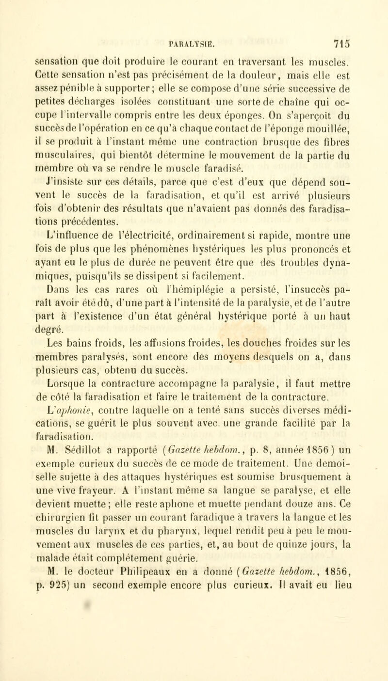 sensation que doit produire le courant en traversant les muscles. Cette sensation n'est pas précisément de la douleur, mais elle est assez pénible à supporter; elle se compose d'une série successive de petites décharges isolées constituant une sorte de chaîne qui oc- cupe l'intervalle compris entre les deux éponges. On s'aperçoit du succèsde l'opération en ce qu'à chaque contact de l'éponge mouillée, il se produit à l'instant même une contraction brusque des fibres musculaires, qui bientôt détermine le mouvement de la partie du membre où va se rendre le muscle faradisé. J'insiste sur ces détails, parce que c'est d'eux que dépend sou- vent le succès de la faradisation, et qu'il est arrivé plusieurs fois d'obtenir des résultats que n'avaient pas donnés des faradisa- tion s précédentes. L'influence de l'électricité, ordinairement si rapide, montre une fois de plus que les phénomènes hystériques les plus prononcés et ayant eu le plus de durée ne peuvent être que des troubles dyna- miques, puisqu'ils se dissipent si facilement. Dans les cas rares où l'hémiplégie a persisté, l'insuccès pa- raît avoir été dû, d*unepartà l'intensité de la paralysie, et de l'autre part à l'existence d'un état général hystérique porté à un haut degré. Les bains froids, les affusions froides, les douches froides sur les membres paralysés, sont encore des moyens desquels on a, dans plusieurs cas, obtenu du succès. Lorsque la contracture accompagne la paralysie, il faut mettre de côté la faradisation et faire le traitement de la contracture. L'aphonie, contre laquelle on a tenté sans succès diverses médi- cations, se guérit le plus souvent avec une grande facilité par la faradisation. M. Sédillot a rapporté (Gazette hebdom., p. 8, année 1856) un exemple curieux du succèsde ce mode de traitement. Une demoi- selle sujette à des attaques hystériques est soumise brusquement à une vive frayeur. A l'instant même sa langue se paralyse, et elle devient muette; elle reste aphone et muette pendant douze ans. Ce chirurgien fit passer un courant faradique à travers la langue et les muscles du larynx et du pharynx, lequel rendit peu à peu le mou- vement aux muscles de ces parties, et, au bout de quinze jours, la malade était complètement guérie. M. le docteur Philipeaux en a donné (Gazette hebdom., 1856, p. 925) un second exemple encore plus curieux. Il avait eu lieu