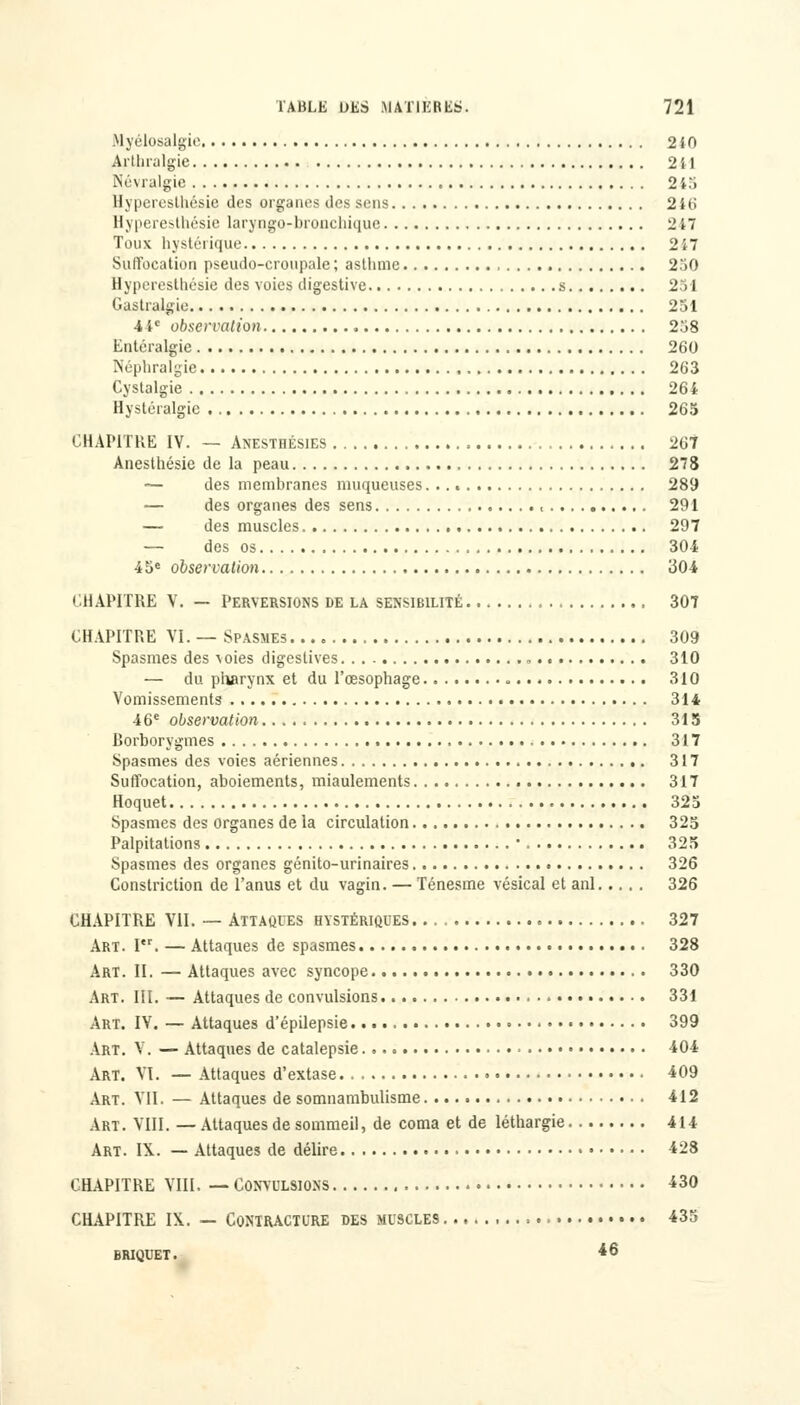 Myélosalgie 240 Arthralgie 241 Névralgie 2i.'i Hyperesthésie des organes des sens 246 Hyperesthésie laryngé-bronchique 2 47 Toux hystérique 247 Suffocation pseudo-cronpale; asthme 2.'iO Hyperesthésie des voies digestive s 251 Gastralgie 251 4 4e observation 2'j8 Entéralgic 260 Néphralgie 263 Cystalgie 264 Hystéralgie 265 CHAPITRE IV. — Anesthésies 267 Anesthésie de la peau 278 — des membranes muqueuses. .. . 289 — des organes des sens 291 — des muscles 297 — des os 304 45e observation 304 CHAPITRE V. — Perversions de la sensibilité 307 CHAPITRE VI. — Spasmes 309 Spasmes des voies digeslives 310 — du pharynx et du l'œsophage . 310 Vomissements 314 4 6e observation 315 Borborygmes 317 Spasmes des voies aériennes 317 Suffocation, aboiements, miaulements 317 Hoquet 325 Spasmes des organes de la circulation 325 Palpitations  325 Spasmes des organes génito-urinaires 326 Constriction de l'anus et du vagin. — Ténesme vésical et anl 326 CHAPITRE VII. — Attaques hystériques 327 Art. I. — Attaques de spasmes 328 Art. II. — Attaques avec syncope 330 Art. III. — Attaques de convulsions 331 Art. IV. — Attaques d'épilepsie 399 Art. V. — Attaques de catalepsie 404 Art. VI. — Attaques d'extase • 409 Art. VII. — Attaques de somnambulisme 412 Art. VIII. —Attaques de sommeil, de coma et de léthargie 414 Art. IX. — Attaques de délire 428 CHAPITRE VIII. — Convulsions 430 CHAPITRE IX. — Contracture des muscles 435 briquet. *6