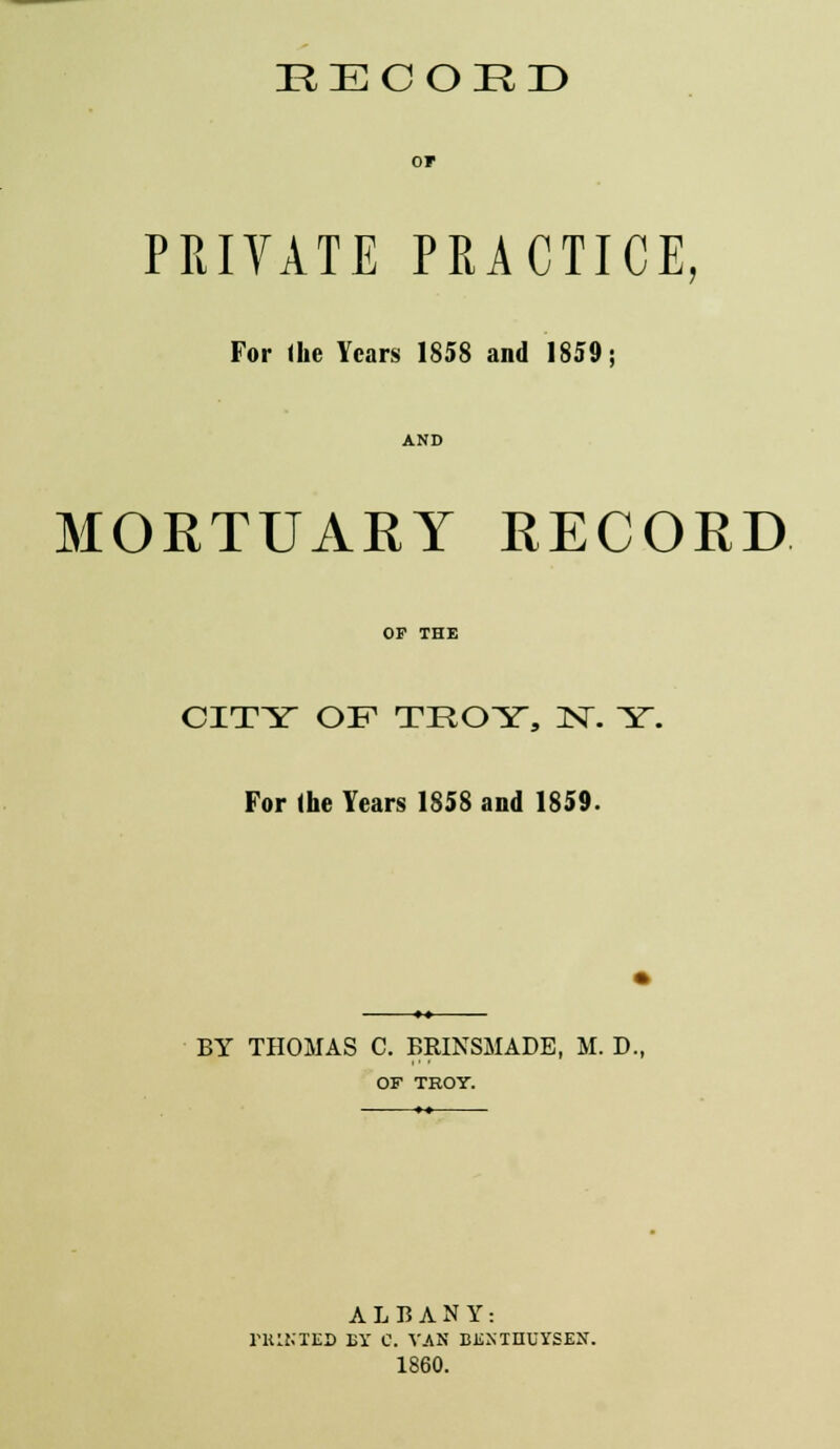 EECOED or PRIVATE PRACTICE, For the Years 1858 and 1859; AND MORTUARY RECORD OP THE CITY OF TROY, N. Y. For (he Years 1858 and 1859. BY THOMAS C. BRINSMADB, M. D., OF TROY. ALBANY: FHIKTED EY C. VAN BJSXTHUYSEH. 1860.