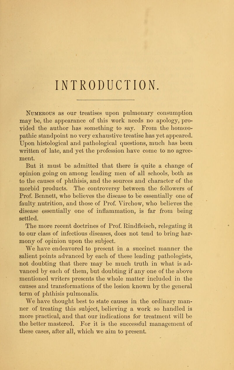 INTRODUCTION. Numerous as our treatises upon pulmonary consumption may be, the appearance of this work needs no apology, pro- vided the author has something to say. From the homoeo- pathic standpoint no very exhaustive treatise has yet appeared. Upon histological and pathological questions, much has been written of late, and yet the profession have come to no agree- ment. But it must be admitted that there is quite a change of opinion going on among leading men of all schools, both as to the causes of phthisis, and the sources and character of the morbid products. The controversy between the followers of Prof. Bennett, who believes the disease to be essentially one of faulty nutrition, and those of Prof. Virchow, who believes the disease essentially one of inflammation, is far from being settled. The more recent doctrines of Prof. Rindfleisch, relegating it to our class of infectious diseases, does not tend to bring har- mony of opinion upon the subject. We have endeavored to present in a succinct manner the salient points advanced by each of these leading pathologists, not doubting that there may be much truth in what is ad- vanced by each of them, but doubting if any one of the above mentioned writers presents the whole matter included in the causes and transformations of the lesion known by the general term of phthisis pulmoualis. We have thought best to state causes in the ordinary man- ner of treating this subject, believing a work so handled is more practical, and that our indications for treatment will be the better mastered. For it is the successful management of these cases, after all, which we aim to present.