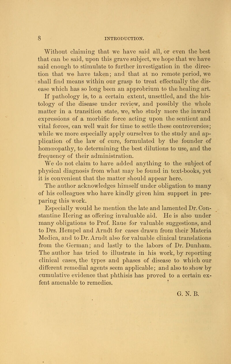 Without claiming that we have said all, or even the best that can be said, upon this grave subject, we hope that we have said enough to stimulate to further investigation in the direc- tion that we have taken; and that at no remote period, we shall find means within our grasp to treat effectually the dis- ease which has so long been an approbrium to the healing art. If pathology is, to a certain extent, unsettled, and the his- tology of the disease under review, and possibly the whole matter in a transition state, we, who study more the inward expressions of a morbific force acting upon the sentient and vital forces, can well wait for time to settle these controversies; while we more especially apply ourselves to the study and ap- plication of the law of cure, formulated by the founder of homoeopathy, to determining the best dilutions to use, and the frequency of their administration. We do not claim to have added anything to the subject of physical diagnosis from what may be found in text-books, yet it is convenient that the matter should appear here. The author acknowledges himself under obligation to many of his colleagues who have kindly given him support in pre- paring this work. Especially would he mention the late and lamented Dr. Con- stantine Hering as offering invaluable aid. He is also under many obligations to Prof. Raue for valuable suggestions, and to Drs. Hempel and Arndt for cases drawn from their Materia Medica, and to Dr. Arndt also for valuable clinical translations from the German; and lastly to the labors of Dr. Dunham. The author has tried to illustrate in his work, by reporting clinical cases, the types and phases of disease to which our different remedial agents seem applicable; and also to show by cumulative evidence that phthisis has proved to a certain ex- fent amenable to remedies. G. N. B.