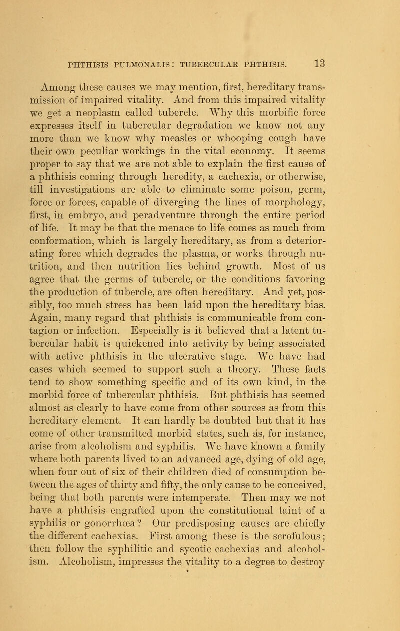 Among these causes we may mention, first, hereditary trans- mission of impaired vitality. And from this impaired vitality we get a neoplasm called tubercle. Why this morbific force expresses itself in tubercular degradation we know not any more than we know why measles or whooping cough have their own peculiar workings in the vital economy. It seems proper to say that we are not able to explain the first cause of a phthisis coming through heredity, a cachexia, or otherwise, till investigations are able to eliminate some poison, germ, force or forces, capable of diverging the lines of morphology, first, in embryo, and. peradventure through the entire period of life. It may be that the menace to life comes as much from conformation, which is largely hereditary, as from a deterior- ating force which degrades the plasma, or works through nu- trition, and then nutrition lies behind growth. Most of us agree that the germs of tubercle, or the conditions favoring the production of tubercle, are often hereditary. And yet, pos- sibly, too much stress has been laid upon the hereditary bias. Again, many regard that phthisis is communicable from con- tagion or infection. Especially is it believed that a latent tu- bercular habit is quickened into activity by being associated with active phthisis in the ulcerative stage. We have had cases which seemed to support such a theory. These facts tend to show something specific and of its own kind, in the morbid force of tubercular phthisis. But phthisis has seemed almost as clearly to have come from other sources as from this hereditary element. It can hardly be doubted but that it has come of other transmitted morbid states, such as, for instance, arise from alcoholism and syphilis. We have known a family where both parents lived to an advanced age, dying of old age, when four out of six of their children died of consumption be- tween the ages of thirty and fifty, the only cause to be conceived, being that both parents were intemperate. Then may we not have a phthisis engrafted upon the constitutional taint of a syphilis or gonorrhoea? Our predisposing causes are chiefly the different cachexias. First among these is the scrofulous; then follow the syphilitic and sycotic cachexias and alcohol- ism. Alcoholism, impresses the vitality to a degree to destroy