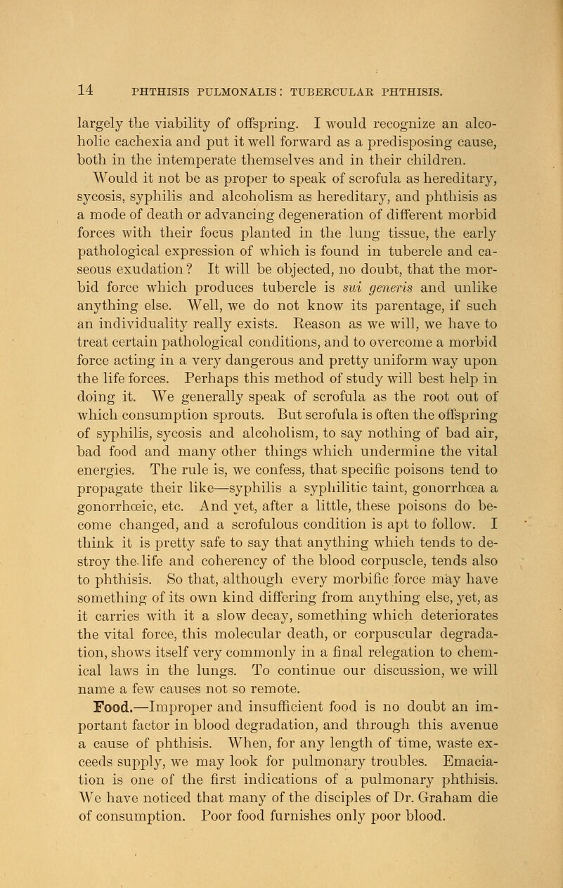 largely tlie viability of offspring. I would recognize an alco- holic cachexia and put it well forward as a predisposing cause, both in the intemperate themselves and in their children. Would it not be as proper to speak of scrofula as hereditary, sycosis, syphilis and alcoholism as hereditary, and phthisis as a mode of death or advancing degeneration of different morbid forces with their focus planted in the lung tissue, the early pathological expression of which is found in tubercle and ca- seous exudation ? It will be objected, no doubt, that the mor- bid force which produces tubercle is sui generis and unlike anything else. Well, we do not know its parentage, if such an individuality really exists. Reason as we will, we have to treat certain pathological conditions, and to overcome a morbid force acting in a very dangerous and pretty uniform way upon the life forces. Perhaps this method of study will best help in doing it. We generally speak of scrofula as the root out of which consumption sprouts. But scrofula is often the offspring of syphilis, sycosis and alcoholism, to say nothing of bad air, bad food and many other things which undermine the vital energies. The rule is, we confess, that specific poisons tend to propagate their like—syphilis a syphilitic taint, gonorrhoea a gonorrhoeic, etc. And yet, after a little, these poisons do be- come changed, and a scrofulous condition is apt to follow. I think it is pretty safe to say that anything which tends to de- stroy the- life and coherency of the blood corpuscle, tends also to phthisis. So that, although every morbific force may have something of its own kind differing from anything else, yet, as it carries with it a slow decay, something which deteriorates the vital force, this molecular death, or corpuscular degrada- tion, shows itself very commonly in a final relegation to chem- ical laws in the lungs. To continue our discussion, we will name a few causes not so remote. Food.—Improper and insufficient food is no doubt an im- portant factor in blood degradation, and through this avenue a cause of phthisis. When, for any length of time, waste ex- ceeds supply, we may look for pulmonary troubles. Emacia- tion is one of the first indications of a pulmonary phthisis. We have noticed that many of the disciples of Dr. Graham die of consumption. Poor food furnishes only poor blood.