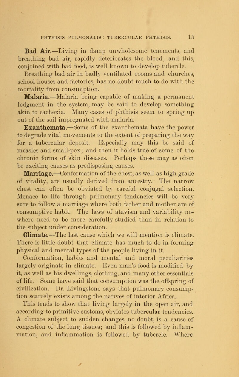 Bad Air.—Living in clamp unwholesome tenements, and breathing bad air, rapidly deteriorates the blood; and this, conjoined with bad food, is well known to develop tubercle. Breathing bad air in badly ventilated rooms and churches, school houses and factories, has no doubt much to do with the mortality from consumption. Malaria.—Malaria being capable of making a permanent lodgment in the system, may be said to develop something akin to cachexia. Many cases of phthisis seem to spring up out of the soil impregnated with malaria. Exanthemata.—Some of the exanthemata have the power to degrade vital movements to the extent of preparing the way for a tubercular deposit. Especially may this be said of measles and small-pox; and then it holds true of some of the chronic forms of skin diseases. Perhaps these may as often be exciting causes as predisposing causes. Marriage.—Conformation of the chest, as well as high grade of vitality, are usually derived from ancestry. The narrow chest can often be obviated by careful conjugal selection. Menace to life through pulmonary tendencies will be very sure to follow a marriage where both father and mother are of consumptive habit. The laws of atavism and variability no- where need to be more carefully studied than in relation to the subject under consideration. Climate.—The last cause which we will mention is climate. There is little doubt that climate has much to do in forming physical and mental types of the people living in it. Conformation, habits and mental and moral peculiarities largely originate in climate. Even man's food is modified by it, as well as his dwellings, clothing, and many other essentials of life. Some have said that consumption was the offspring of civilization. Dr. Livingstone says that pulmonary consump- tion scarcely exists among the natives of interior Africa. This tends to show that living largely in the open air, and according to primitive customs, obviates tubercular tendencies. A climate subject to sudden changes, no doubt, is a cause of congestion of the lung tissues; and this is followed by inflam- mation, and inflammation is followed by tubercle. Where