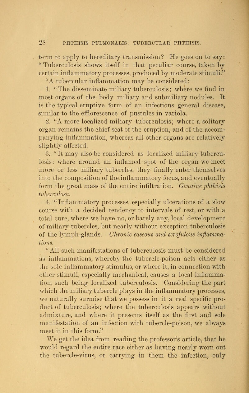 term to apply to hereditary transmission? He goes on to say:  Tuberculosis shows itself in that peculiar course, taken by certain inflammatory processes, produced by moderate stimuli. A tubercular inflammation may be considered: 1. The disseminate miliary tuberculosis; where we find in most organs of the body miliary and submiliary nodules. It is the typical eruptive form of an infectious general disease, similar to the efflorescence of pustules in variola. 2. A more localized miliary tuberculosis; where a solitary organ remains the chief seat of the eruption, and of the accom- panying inflammation, whereas all other organs are relatively slightly affected. 3.  It may also be considered as localized miliary tubercu- losis: where around an inflamed spot of the organ we meet more or less miliary tubercles, they finally enter themselves into the composition of the.inflammatory focus, and eventually form the great mass of the entire infiltration. Genuine phthisis tuberculosa. 4. Inflammatory processes, especially ulcerations of a slow course with a decided tendency to intervals of rest, or with a total cure, where we have no, or barely any, local development of miliary tubercles, but nearly without exception tuberculosis of the lymph-glands. Chronic caseous and scrofulous inflamma- tions. All such manifestations of tuberculosis must be considered as inflammations, whereby the tubercle-poison acts either as the sole inflammatory stimulus, or where it, in connection with other stimuli, especially mechanical, causes a local inflamma- tion, such being localized tuberculosis. Considering the part which the miliary tubercle plays in the inflammatory processes, we naturally surmise that we possess in it a real specific pro- duct of tuberculosis; where the tuberculosis appears without admixture, and where it presents itself as the first and sole manifestation of an infection with tubercle-poison, we always meet it in this form. We get the idea from reading the professor's article, that he would regard the entire race either as having nearly worn out the tubercle-virus, or carrying in them the infection, only