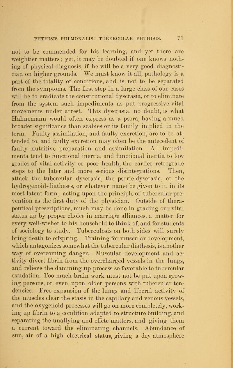 not to be commended for his learning, and yet there are weightier matters; yet, it may be doubted if one knows noth- ing of physical diagnosis, if he will be a very good diagnosti- cian on higher grounds. We must know it all, pathology is a part of the totality of conditions, and is not to be separated from the symptoms. The first step in a large class of our cases will be to eradicate the constitutional dyscrasia, or to eliminate from the system such impedimenta as put progressive vital movements under arrest. This dyscrasia, no doubt, is what Hahnemann would often express as a psora, having a much broader significance than scabies or its family implied in the term. Faulty assimilation, and faulty excretion, are to be at- tended to, and faulty excretion may often be the antecedent of faulty nutritive preparation and assimilation. All impedi- menta tend to functional inertia, and functional inertia to low grades of vital activity or poor health, the earlier retrograde steps to the later and more serious disintegrations. Then, attack the tubercular dyscrasia, the psoric-dyscrasia, or the hydrogenoid-diatheses, or whatever name be given to it, in its most latent form; acting upon the principle of tubercular pre- vention as the first duty of the physician. Outside of thera- peutical prescriptions, much may be done in grading our vital status up by proper choice in marriage alliances, a matter for every well-wisher to his household to think of, and for students of sociology to study. Tuberculosis on both sides will surely bring death to offspring. Training for muscular development, which antagonizes somewhat the tubercular diathesis, is another way of overcoming danger. Muscular development and ac- tivity divert fibrin from the overcharged vessels in the lungs, and relieve the damming up process so favorable to tubercular exudation. Too much brain work must not be put upon grow- ing persons, or even upon older persons with tubercular ten- dencies. Free expansion of the lungs and liberal activity of the muscles clear the stasis in the capillary and venous vessels, and the oxygenoid processes will go on more completely, work- ing up fibrin to a condition adapted to structure building, and separating the unallying and effete matters, and giving them a current toward the eliminating channels. Abundance of sun, air of a high electrical status, giving a dry atmosphere