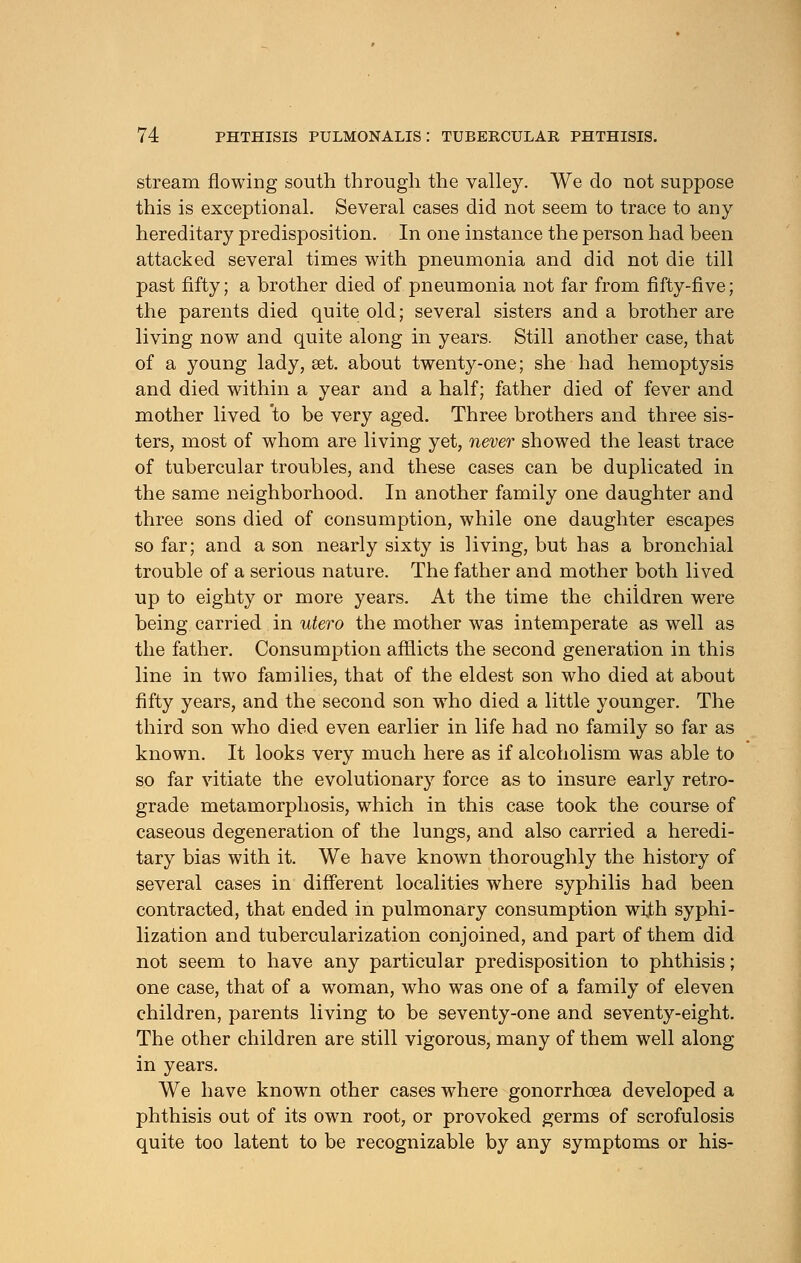 stream flowing south through the valley. We do not suppose this is exceptional. Several cases did not seem to trace to any- hereditary predisposition. In one instance the person had been attacked several times with pneumonia and did not die till past fifty; a brother died of pneumonia not far from fifty-five; the parents died quite old; several sisters and a brother are living now and quite along in years. Still another case, that of a young lady, set. about twenty-one; she had hemoptysis and died within a year and a half; father died of fever and mother lived to be very aged. Three brothers and three sis- ters, most of whom are living yet, never showed the least trace of tubercular troubles, and these cases can be duplicated in the same neighborhood. In another family one daughter and three sons died of consumption, while one daughter escapes so far; and a son nearly sixty is living, but has a bronchial trouble of a serious nature. The father and mother both lived up to eighty or more years. At the time the children were being carried in utero the mother was intemperate as well as the father. Consumption afflicts the second generation in this line in two families, that of the eldest son who died at about fifty years, and the second son who died a little younger. The third son who died even earlier in life had no family so far as known. It looks very much here as if alcoholism was able to so far vitiate the evolutionary force as to insure early retro- grade metamorphosis, which in this case took the course of caseous degeneration of the lungs, and also carried a heredi- tary bias with it. We have known thoroughly the history of several cases in different localities where syphilis had been contracted, that ended in pulmonary consumption with syphi- lization and tubercularization conjoined, and part of them did not seem to have any particular predisposition to phthisis; one case, that of a woman, who was one of a family of eleven children, parents living to be seventy-one and seventy-eight. The other children are still vigorous, many of them well along in years. We have known other cases where gonorrhoea developed a phthisis out of its own root, or provoked germs of scrofulosis quite too latent to be recognizable by any symptoms or his-