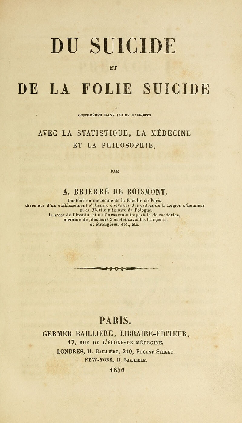 DU SUICIDE ET DE LA FOLIE SUICIDE CONSIDERES DANS LEURS RAPPORTS AVEC LA STATISTIQUE, LA MÉDECINE ET LA PHILOSOPHIE, A. BRIERRE DE BOISMONT, Docteur en médecine de la Faculté de Paris, directeur d'un établissement d'aliénés, chevalier des ordres de la Légion d'honneur et du Mérite militaire de Pologne, lauréat de l'Institut et de l'Académie impériale de roc'deciee, membre de plusieurs Sociétés savantes i'raaçaiscs et étrangères, etc., etc. PARÏSe GERMER BAILLIÈRE, LIBRAIRE-ÉDITEUR, 17, RUE DE L'F-COLE-DE-aiÉDECINE. LONDRES, H. Baillière, 219, Recent-Street. NEW-YORK., II. Baillière. 1856