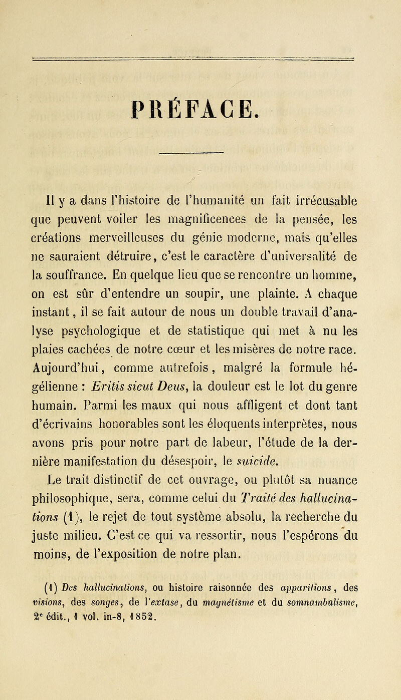 PRÉFACE. 11 y a dans l'histoire de l'humanité un fait irrécusable que peuvent voiler les magnificences de la pensée, les créations merveilleuses du génie moderne, mais qu'elles ne sauraient détruire, c'est le caractère d'universalité de la souffrance. En quelque lieu que se rencontre un homme, on est sûr d'entendre un soupir, une plainte. A chaque instant, il se fait autour de nous un double travail d'ana- lyse psychologique et de statistique qui met à nu les plaies cachées de notre cœur et les misères de notre race. Aujourd'hui, comme autrefois, malgré la formule hé- gélienne : Eritis sicut Deus, la douleur est le lot du genre humain. Parmi les maux qui nous affligent et dont tant d'écrivains honorables sont les éloquents interprètes, nous avons pris pour notre part de labeur, l'étude de la der- nière manifestation du désespoir, le suicide. Le trait distinctif de cet ouvrage, ou plutôt sa nuance philosophique, sera, comme celui du Traité des hallucina- tions (1), le rejet de tout système absolu, la recherche du juste milieu. C'est ce qui va ressortir, nous l'espérons du moins, de l'exposition de notre plan. (1) Des hallucinations, ou histoire raisonnée des apparitions, des visions, des songes, de Yexlase, du magnétisme et du somnambulisme, 2e édit., 1 vol. in-8, 1852.