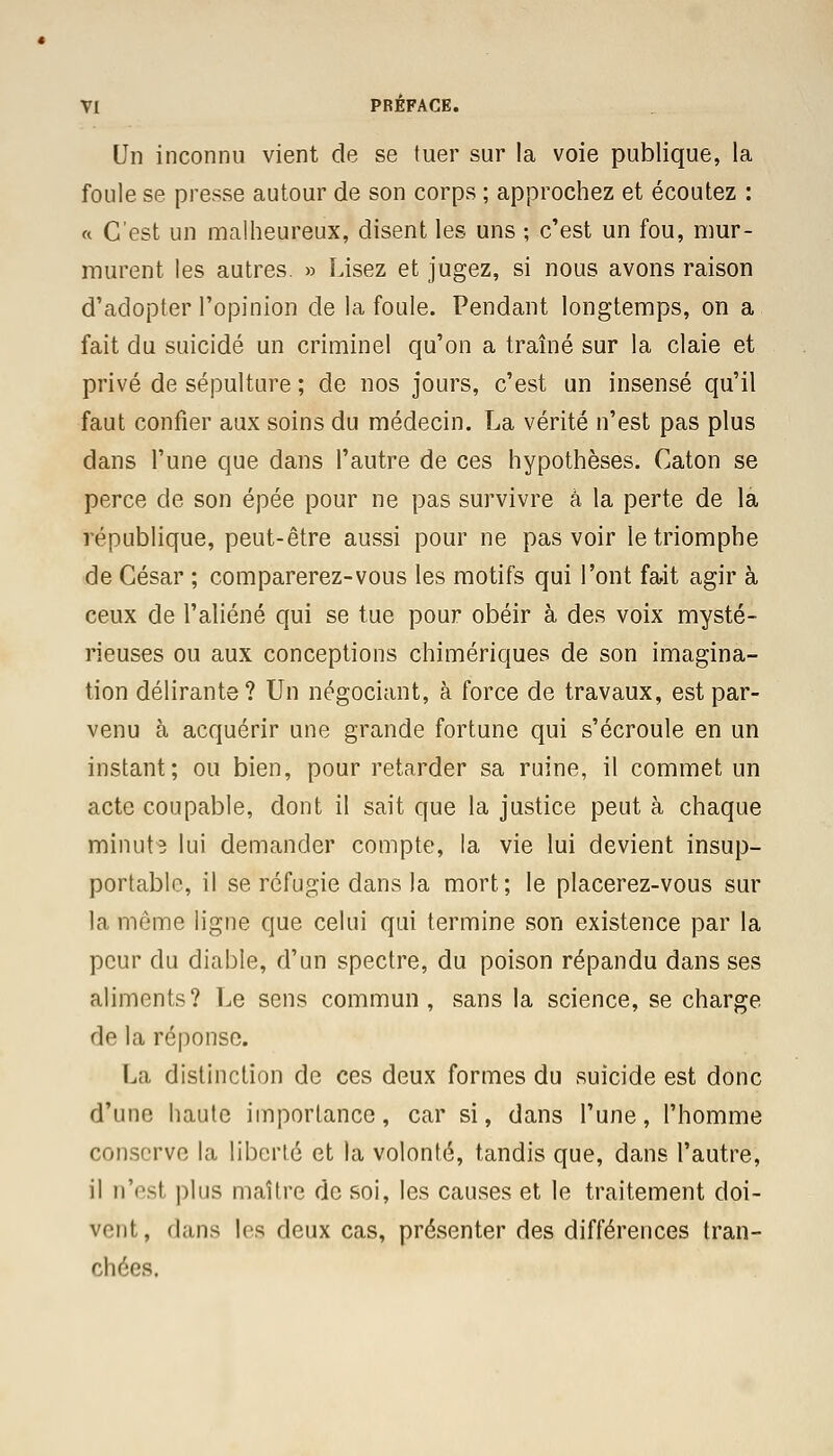 Un inconnu vient de se tuer sur la voie publique, la foule se presse autour de son corps ; approchez et écoutez : « C'est un malheureux, disent les uns ; c'est un fou, mur- murent les autres. » Lisez et jugez, si nous avons raison d'adopter l'opinion de la foule. Pendant longtemps, on a fait du suicidé un criminel qu'on a traîné sur la claie et privé de sépulture ; de nos jours, c'est un insensé qu'il faut confier aux soins du médecin. La vérité n'est pas plus dans l'une que dans l'autre de ces hypothèses. Caton se perce de son épée pour ne pas survivre à la perte de la république, peut-être aussi pour ne pas voir le triomphe de César ; comparerez-vous les motifs qui l'ont fait agir à ceux de l'aliéné qui se tue pour obéir à des voix mysté- rieuses ou aux conceptions chimériques de son imagina- tion délirante? Un négociant, à force de travaux, est par- venu à acquérir une grande fortune qui s'écroule en un instant; ou bien, pour retarder sa ruine, il commet un acte coupable, dont il sait que la justice peut à chaque minute lui demander compte, la vie lui devient insup- portable, il se réfugie dans la mort; le placerez-vous sur la môme ligne que celui qui termine son existence par la peur du diable, d'un spectre, du poison répandu dans ses aliments? Le sens commun, sans la science, se charge de la réponse. La distinction de ces deux formes du suicide est donc d'une haute importance, car si, dans l'une, l'homme conserve la liberté et la volonté, tandis que, dans l'autre, il n'est plus maître de soi, les causes et le traitement doi- vent, dans les deux cas, présenter des différences tran- chées.