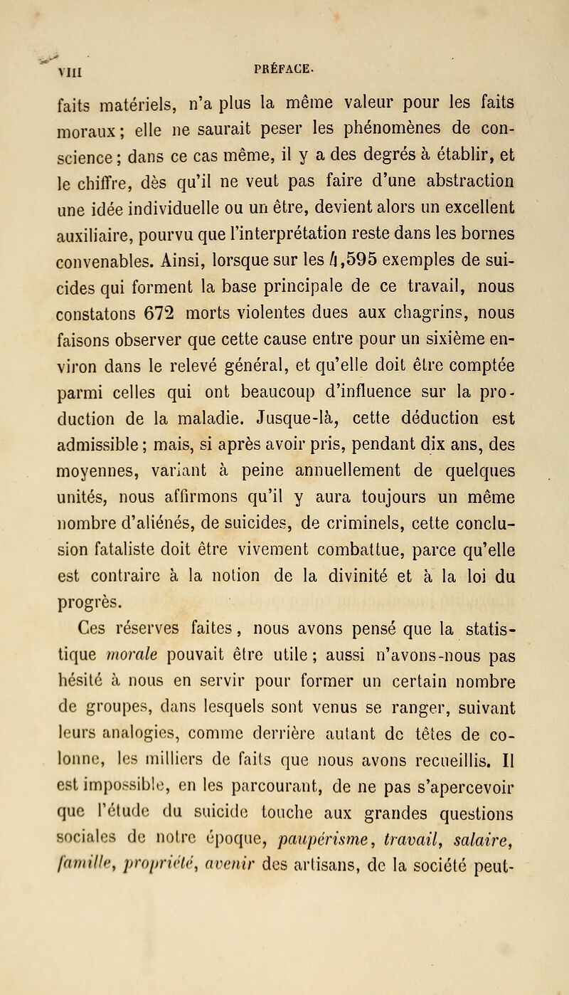 faits matériels, n'a plus la même valeur pour les faits moraux ; elle ne saurait peser les phénomènes de con- science ; dans ce cas même, il y a des degrés à établir, et le chiffre, dès qu'il ne veut pas faire d'une abstraction une idée individuelle ou un être, devient alors un excellent auxiliaire, pourvu que l'interprétation reste dans les bornes convenables. Ainsi, lorsque sur les h,595 exemples de sui- cides qui forment la base principale de ce travail, nous constatons 672 morts violentes dues aux chagrins, nous faisons observer que cette cause entre pour un sixième en- viron dans le relevé général, et qu'elle doit être comptée parmi celles qui ont beaucoup d'influence sur la pro- duction de la maladie. Jusque-là, cette déduction est admissible ; mais, si après avoir pris, pendant dix ans, des moyennes, variant à peine annuellement de quelques unités, nous affirmons qu'il y aura toujours un même nombre d'aliénés, de suicides, de criminels, cette conclu- sion fataliste doit être vivement combattue, parce qu'elle est contraire à la notion de la divinité et à la loi du progrès. Ces réserves faites, nous avons pensé que la statis- tique morale pouvait être utile; aussi n'avons-nous pas hésité à nous en servir pour former un certain nombre de groupes, dans lesquels sont venus se ranger, suivant leurs analogies, comme derrière autant de têtes de co- lonne, les milliers de faits que nous avons recueillis. Il est impossible, en les parcourant, de ne pas s'apercevoir que l'étude du suicide touche aux grandes questions sociales de notre époque, paupérisme, travail, salaire, famille, propriété, avenir des artisans, de la société peut-