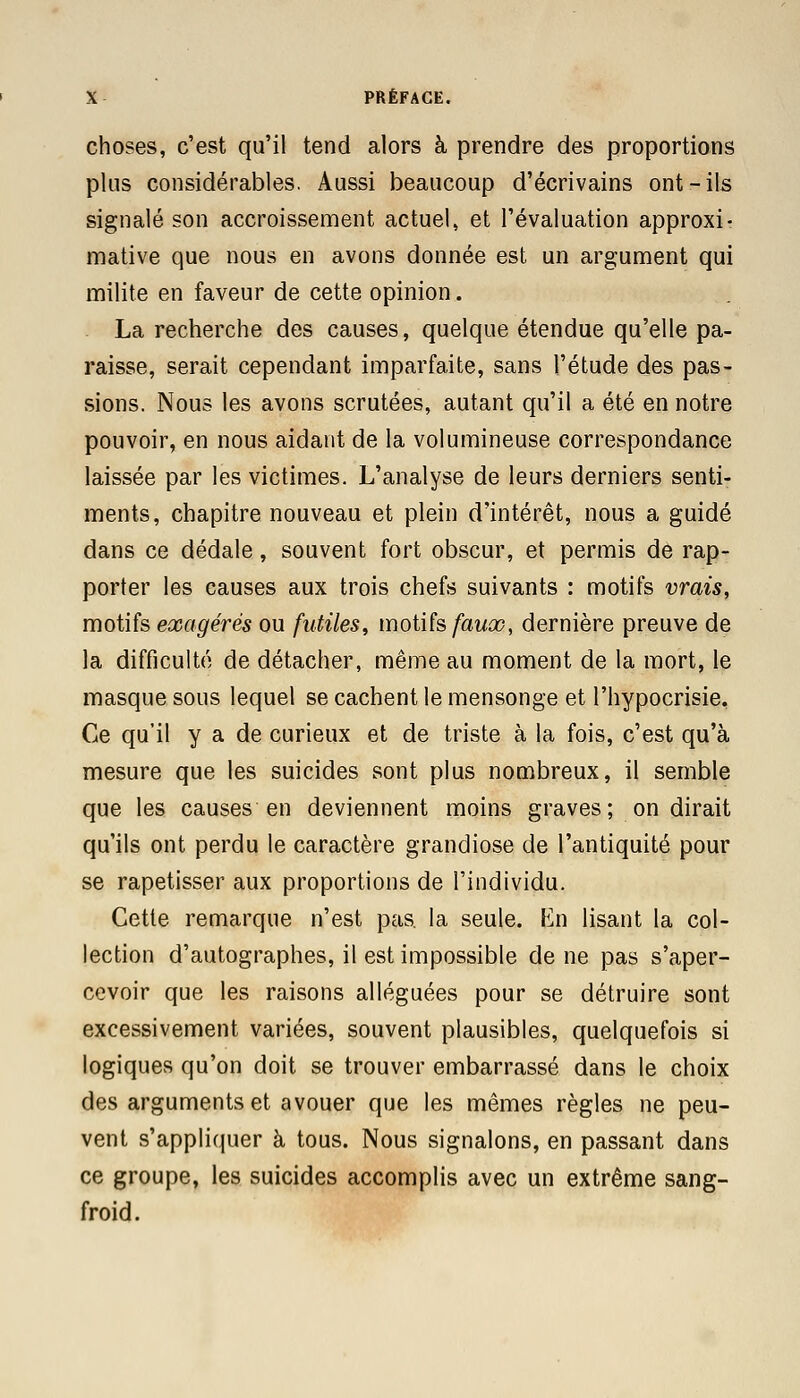 choses, c'est qu'il tend alors à prendre des proportions plus considérables. Aussi beaucoup d'écrivains ont-ils signalé son accroissement actuel, et l'évaluation approxi- mative que nous en avons donnée est un argument qui milite en faveur de cette opinion. La recherche des causes, quelque étendue qu'elle pa- raisse, serait cependant imparfaite, sans l'étude des pas- sions. Nous les avons scrutées, autant qu'il a été en notre pouvoir, en nous aidant de la volumineuse correspondance laissée par les victimes. L'analyse de leurs derniers senti- ments, chapitre nouveau et plein d'intérêt, nous a guidé dans ce dédale, souvent fort obscur, et permis de rap- porter les causes aux trois chefs suivants : motifs vrais, motifs exagérés ou futiles, motifs faux, dernière preuve de la difficulté de détacher, même au moment de la mort, le masque sous lequel se cachent le mensonge et l'hypocrisie. Ce qu'il y a de curieux et de triste à la fois, c'est qu'à mesure que les suicides sont plus nombreux, il semble que les causes en deviennent moins graves; on dirait qu'ils ont perdu le caractère grandiose de l'antiquité pour se rapetisser aux proportions de l'individu. Cette remarque n'est pas. la seule. Kn lisant la col- lection d'autographes, il est impossible de ne pas s'aper- cevoir que les raisons alléguées pour se détruire sont excessivement variées, souvent plausibles, quelquefois si logiques qu'on doit se trouver embarrassé dans le choix des arguments et avouer que les mêmes règles ne peu- vent s'appliquer à tous. Nous signalons, en passant dans ce groupe, les suicides accomplis avec un extrême sang- froid.