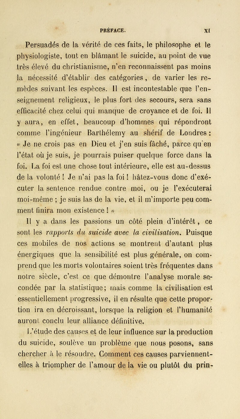 Persuadés de la vérité de ces faits, le philosophe et le physiologiste, tout en blâmant le suicide, au point de vue très élevé du christianisme, n'en reconnaissent pas moins la nécessité d'établir des catégories, de varier les re- mèdes suivant les espèces. Il est incontestable que l'en- seignement religieux, le plus fort des secours, sera sans efficacité chez celui qui manque de croyance et de foi. 11 y aura, en effet, beaucoup d'hommes qui répondront comme l'ingénieur Barthélémy au shérif de Londres : « Je ne crois pas en Dieu et j'en suis fâché, parce qu'en l'état où je suis, je pourrais puiser quelque force dans la foi. La foi est une chose tout intérieure, elle est au-dessus de la volonté ! Je n'ai pas la foi ! hâtez-vous donc d'exé- cuter la sentence rendue contre moi, ou je l'exécuterai moi-même ; je suis las de la vie, et il m'importe peu com- ment finira mon existence ! » Il y a dans les passions un côté plein d'intérêt, ce sont les rapports du suicide avec la civilisation. Puisque ces mobiles de nos actions se montrent d'autant plus énergiques que la sensibilité est plus générale, on com- prend que les morts volontaires soient très fréquentes dans notre siècle, c'est ce que démontre l'analyse morale se- condée par la statistique; mais comme la civilisation est essentiellement progressive, il en résulte que cette propor- tion ira en décroissant, lorsque la religion et l'humanité auront conclu leur alliance définitive. L'étude des causes et de leur influence sur la production du suicide, soulève un problème que nous posons, sans chercher à le résoudre. Comment ces causes parviennent- elles à triompher de l'amour de la vie ou plutôt du prin-