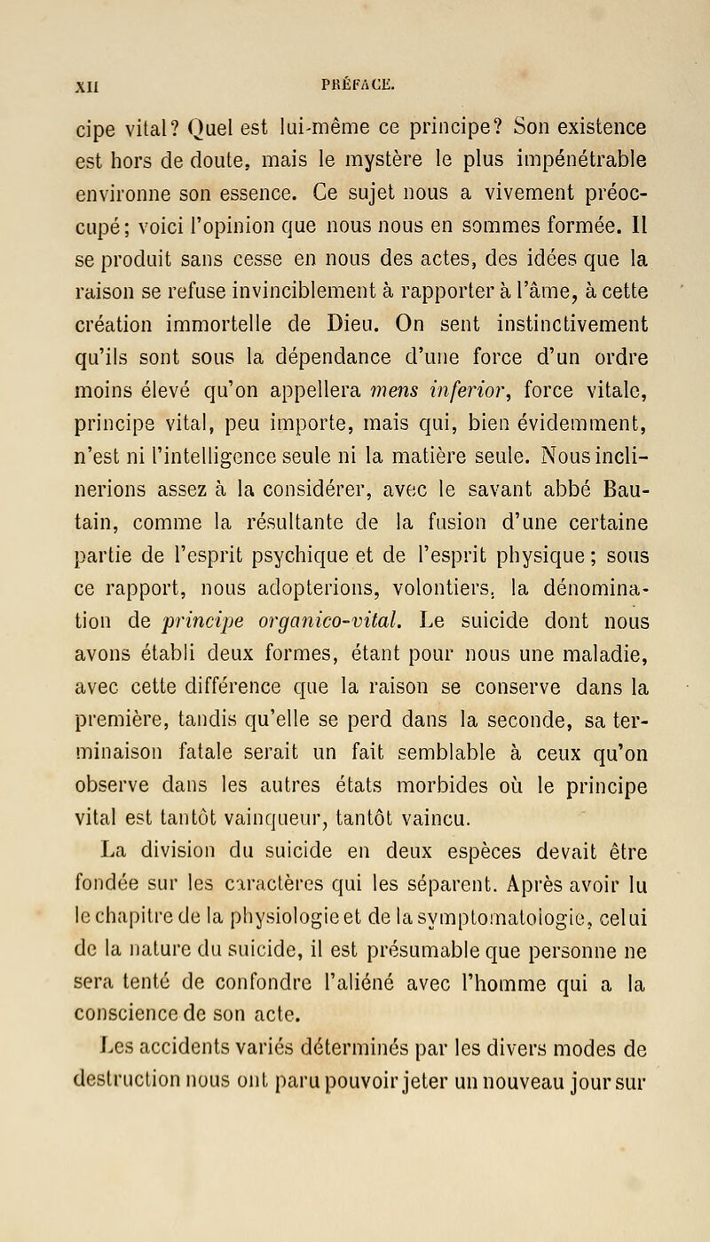 cipe vital? Quel est lui-même ce principe? Son existence est hors de doute, mais le mystère le plus impénétrable environne son essence. Ce sujet nous a vivement préoc- cupé; voici l'opinion que nous nous en sommes formée. Il se produit sans cesse en nous des actes, des idées que la raison se refuse invinciblement à rapporter à l'âme, à cette création immortelle de Dieu. On sent instinctivement qu'ils sont sous la dépendance d'une force d'un ordre moins élevé qu'on appellera mens inferior, force vitale, principe vital, peu importe, mais qui, bien évidemment, n'est ni l'intelligence seule ni la matière seule. Nous incli- nerions assez à la considérer, avec le savant abbé Bau- tain, comme la résultante de la fusion d'une certaine partie de l'esprit psychique et de l'esprit physique ; sous ce rapport, nous adopterions, volontiers, la dénomina- tion de principe organico-vital. Le suicide dont nous avons établi deux formes, étant pour nous une maladie, avec cette différence que la raison se conserve dans la première, tandis qu'elle se perd dans la seconde, sa ter- minaison fatale serait un fait semblable à ceux qu'on observe dans les autres états morbides où le principe vital est tantôt vainqueur, tantôt vaincu. La division du suicide en deux espèces devait être fondée sur les caractères qui les séparent. Après avoir lu le chapitre de la physiologie et delasymptomatoiogie, celui de la nature du suicide, il est présumable que personne ne sera tenté de confondre l'aliéné avec l'homme qui a la conscience de son acte. Les accidents variés déterminés par les divers modes de destruction nous ont paru pouvoir jeter un nouveau jour sur