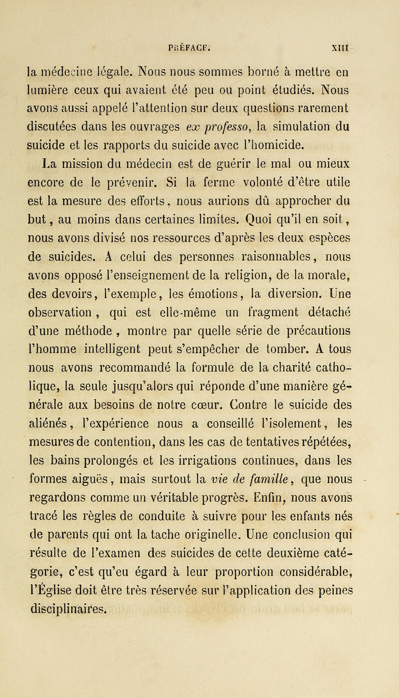 la médecine légale. Nous nous sommes borné à mettre en lumière ceux qui avaient été peu ou point étudiés. Nous avons aussi appelé l'attention sur deux questions rarement discutées dans les ouvrages ex professo, la simulation du suicide et les rapports du suicide avec l'homicide. La mission du médecin est de guérir le mal ou mieux encore de le prévenir. Si la ferme volonté d'être utile est la mesure des efforts, nous aurions dû approcher du but, au moins dans certaines limites. Quoi qu'il en soit, nous avons divisé nos ressources d'après les deux espèces de suicides. A celui des personnes raisonnables, nous avons opposé l'enseignement de la religion, de la morale, des devoirs, l'exemple, les émotions, la diversion. Une observation , qui est elle-même un fragment détaché d'une méthode , montre par quelle série de précautions l'homme intelligent peut s'empêcher de tomber. A tous nous avons recommandé la formule de la charité catho- lique, la seule jusqu'alors qui réponde d'une manière gé- nérale aux besoins de notre cœur. Contre le suicide des aliénés, l'expérience nous a conseillé l'isolement, les mesures de contention, dans les cas de tentatives répétées, les bains prolongés et les irrigations continues, dans les formes aiguës, mais surtout la vie de famille, que nous regardons comme un véritable progrès. Enfin, nous avons tracé les règles de conduite à suivre pour les enfants nés de parents qui ont la tache originelle. Une conclusion qui résulte de l'examen des suicides de cette deuxième caté- gorie, c'est qu'eu égard à leur proportion considérable, l'Église doit être très réservée sur l'application des peines disciplinaires.
