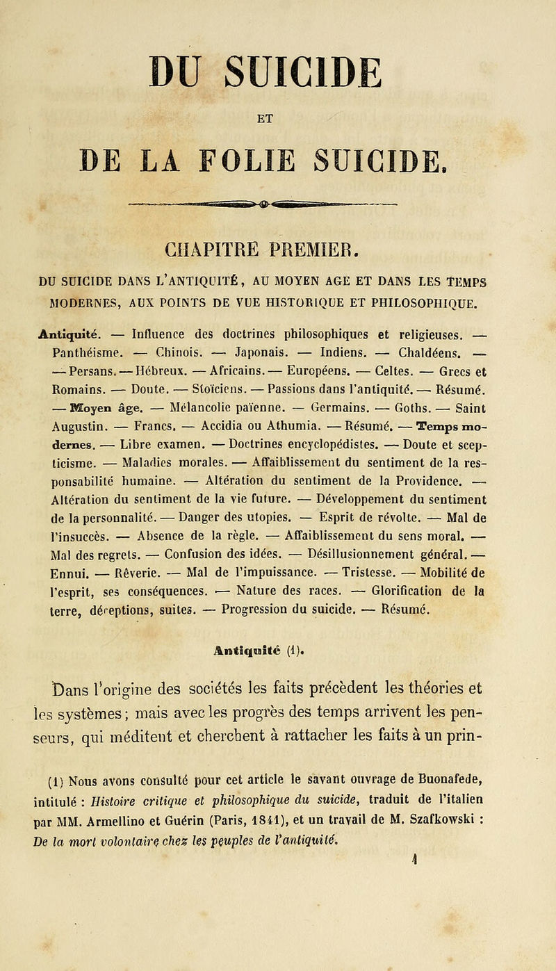 DU SUICIDE ET DE LA FOLIE SUICIDE. CHAPITRE PREMIER. DU SUICIDE DANS L'ANTIQUITÉ, AU MOYEN AGE ET DANS LES TEMPS MODERNES, AUX POINTS DE VUE HISTORIQUE ET PHILOSOPHIQUE. Antiquité. — Influence des doctrines philosophiques et religieuses. — Panthéisme. — Chinois. — Japonais. — Indiens. — Chaldéens. — — Persans. — Hébreux. —Africains.— Européens. — Celtes. — Grecs et Romains. — Doute. — Stoïciens. — Passions dans l'antiquité.— Résumé. — Moyen âge. — Mélancolie païenne. — Germains. — Goths.— Saint Augustin. — Francs. — Accidia ou Athumia. ■—Résumé. —Temps mo- dernes. — Libre examen. —Doctrines encyclopédistes. —Doute et scep- ticisme. — Maladies morales. — Affaiblissement du sentiment de la res- ponsabilité humaine. — Altération du sentiment de la Providence. — Altération du sentiment de la vie future. — Développement du sentiment de la personnalité. — Danger des utopies. — Esprit de révolte. — Mal de l'insuccès. — Absence de la règle. — Affaiblissement du sens moral. — Mal des regrets. — Confusion des idées. — Désillusionnement général.— Ennui. — Rêverie. — Mal de l'impuissance. — Tristesse. — Mobilité de l'esprit, ses conséquences. ■— Nature des races. — Glorification de la terre, déceptions, suites. — Progression du suicide. — Résumé. Antiquité (1). t)ans l'origine des sociétés les faits précèdent les théories et les systèmes ; mais avec les progrès des temps arrivent les pen- seurs, qui méditent et cherchent à rattacher les faits à un prin- (1) Nous avons consulté pour cet article le savant ouvrage de Buonafede, intitulé : Histoire critique et philosophique du suicide, traduit de l'italien par MM. Armellino et Guérin (Paris, 1841), et un travail de M. Szafkowski : De la mort volontaire chez les peuples de l'antiquité. \
