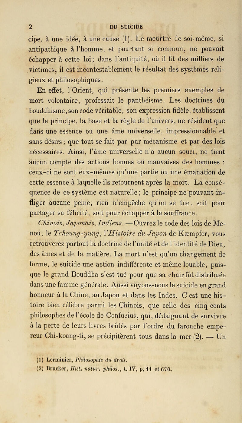 cipe, à une idée, à une cause (1). Le meurtre de soi-même, si antipathique à l'homme, et pourtant si commun, ne pouvait échapper à cette loi; dans l'antiquité, où il fit des milliers de .victimes, il est incontestablement le résultat des systèmes reli- gieux et philosophiques. En effet, l'Orient, qui présente les premiers exemples de mort volontaire, professait le panthéisme. Les doctrines du bouddhisme, son code véritable, son expression fidèle, établissent que le principe, la base et la règle de l'univers, ne résident que dans une essence ou une âme universelle, impressionnable et sans désirs ; que tout se fait par pur mécanisme et par des lois nécessaires. Ainsi, l'âme universelle n'a aucun souci, ne tient aucun compte des actions bonnes ou mauvaises des hommes : ceux-ci ne sont eux-mêmes qu'une partie ou une émanation de cette essence à laquelle ils retournent après la mort. La consé- quence de ce système est naturelle ; le principe ne pouvant in- fliger aucune peine, rien n'empêche qu'on se tue, soit pour partager sa félicité, soit pour échapper à la souffrance. Chinois, Japonais, Indiens. —Ouvrez le code des lois de Me- nou, le Tchoung-yung, l'Histoire du Japon de Ksempfer, vous retrouverez partout la doctrine de l'unité et de l'identité de Dieu, des âmes et de la matière. La mort n'est qu'un changement de forme, le suicide une action indifférente et même louable, puis- que le grand Bouddha s'est tué pour que sa chair fût distribuée dans une famine générale. Aussi voyons-nous le suicide en grand honneur à la Chine, au Japon et dans les Indes. C'est une his- toire bien célèbre parmi les Chinois, que celle des cinq cents philosophes de l'école de Confucius, qui, dédaignant de survivre à la perte de leurs livres brûlés par l'ordre du farouche empe- reur Chi-koang-ti, se précipitèrent tous dans la mer (2). — Un (1) Lerminier, Philosophie du droit.