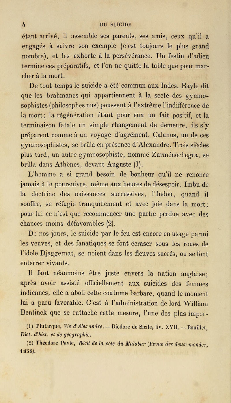 étant arrivé, il assemble ses parents, ses amis, ceux qu'il a engagés à suivre son exemple (c'est toujours le plus grand nombre), et les exhorte à la persévérance. Un festin d'adieu termine ces préparatifs, et l'on ne quitte la table que pour mar- cher à la mort. De tout temps le suicide a été commun aux Indes. Bayle dit que les brahmanes qui appartiennent à la secte des gymno- sophistes (philosophes nus) poussent à l'extrême l'indifférence de la mort; la régénération étant pour eux un fait positif, et la terminaison fatale un simple changement de demeure, ils s'y préparent comme à un voyage d'agrément. Calanus, un de ces gymnosophistes, se brûla en présence d'Alexandre. Trois siècles plus tard, un autre gymnosophiste, nommé Zarménochegra, se brûla dans Athènes, devant Auguste (1). L'homme a si grand besoin de bonheur qu'il ne renonce jamais à le poursuivre, même aux heures de désespoir. Imbu de la doctrine des naissances successives, l'Indou, quand il souffre, se réfugie tranquillement et avec joie dans la mort; pour lui ce n'est que recommencer une partie perdue avec des chances moins défavorables (2). De nos jours, le suicide par le feu est encore en usage parmi les veuves, et des fanatiques se font écraser sous les roues de l'idole Djaggernat, se noient dans les fleuves sacrés, ou se font enterrer vivants. 11 faut néanmoins être juste envers la nation anglaise; après avoir assisté officiellement aux suicides des femmes indiennes, elle a aboli cette coutume barbare, quand le moment lui a paru favorable. C'est à l'administration de lord William Bentinck que se rattache cette mesure, l'une des plus impor- (1) Plutarquc, Vie d'Alexandre. — Diodorc de Sicile, liv. XVII. — Bouillet, Dict. d'hist. el de géographie. (2) Théodore Pavie, Récit de la côte du Malabar {Revue des deux mondes, 1854).