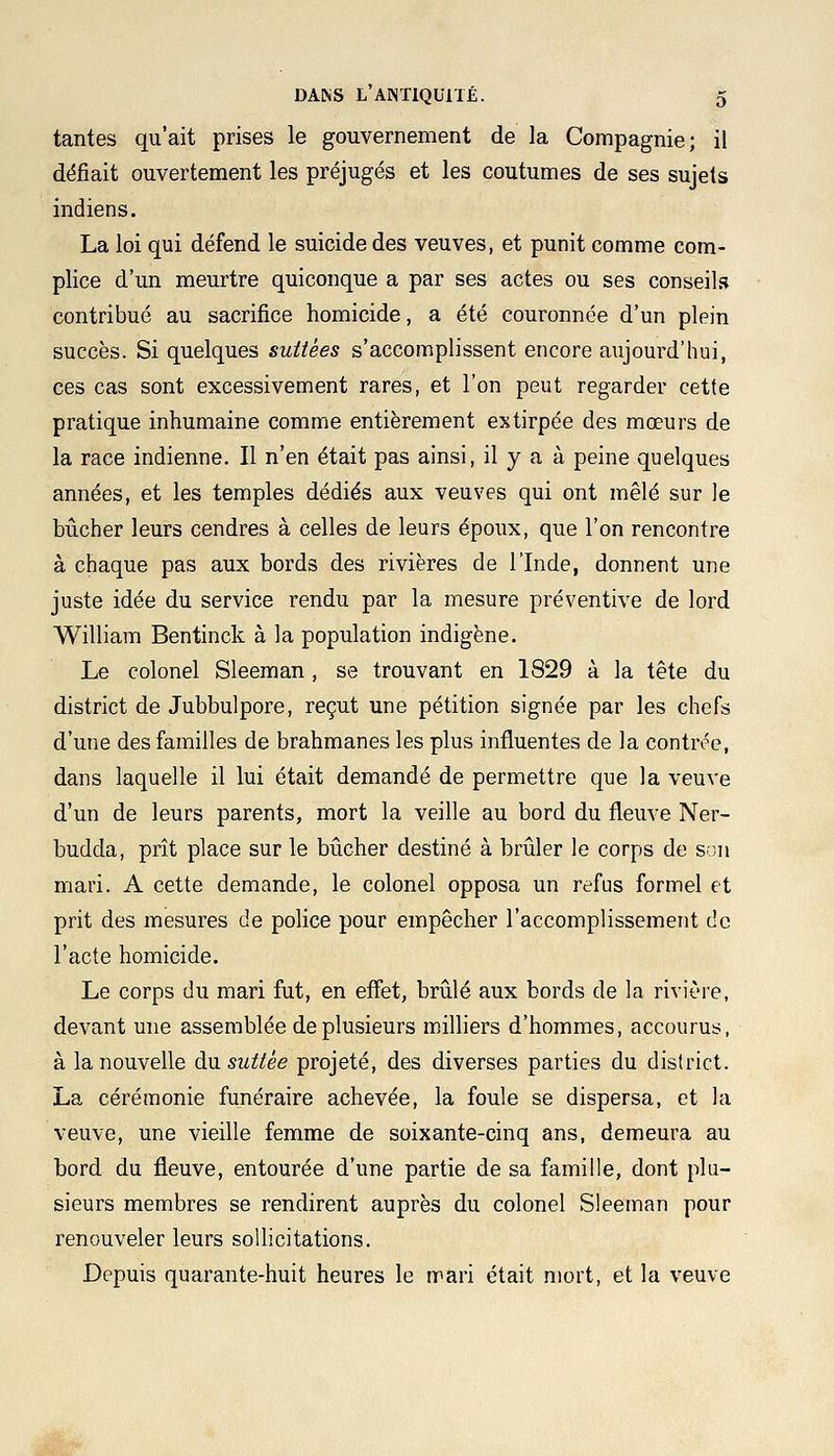 tantes qu'ait prises le gouvernement de la Compagnie; il défiait ouvertement les préjugés et les coutumes de ses sujets indiens. La loi qui défend le suicide des veuves, et punit comme com- plice d'un meurtre quiconque a par ses actes ou ses conseils contribué au sacrifice homicide, a été couronnée d'un plein succès. Si quelques suttées s'accomplissent encore aujourd'hui, ces cas sont excessivement rares, et l'on peut regarder cette pratique inhumaine comme entièrement extirpée des mœurs de la race indienne. Il n'en était pas ainsi, il y a à peine quelques années, et les temples dédiés aux veuves qui ont mêlé sur le bûcher leurs cendres à celles de leurs époux, que l'on rencontre à chaque pas aux bords des rivières de l'Inde, donnent une juste idée du service rendu par la mesure préventive de lord William Bentinck à la population indigène. Le colonel Sleeman , se trouvant en 1829 à la tête du district de Jubbulpore, reçut une pétition signée par les chefs d'une des familles de brahmanes les plus influentes de la contrée, dans laquelle il lui était demandé de permettre que la veuve d'un de leurs parents, mort la veille au bord du fleuve Ner- budda, prît place sur le bûcher destiné à brûler le corps de son mari. A cette demande, le colonel opposa un refus formel et prit des mesures de police pour empêcher l'accomplissement de l'acte homicide. Le corps du mari fut, en effet, brûlé aux bords de la rivière, devant une assemblée de plusieurs milliers d'hommes, accourus, à la nouvelle du suttèe projeté, des diverses parties du district. La cérémonie funéraire achevée, la foule se dispersa, et la veuve, une vieille femme de soixante-cinq ans, demeura au bord du fleuve, entourée d'une partie de sa famille, dont plu- sieurs membres se rendirent auprès du colonel Sleeman pour renouveler leurs sollicitations. Depuis quarante-huit heures le mari était mort, et la veuve