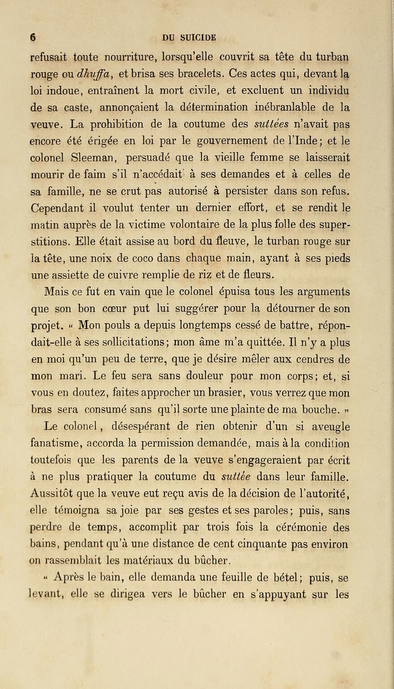 refusait toute nourriture, lorsqu'elle couvrit sa tête du turban rouge ou dhuffa, et brisa ses bracelets. Ces actes qui, devant la loi indoue, entraînent la mort civile, et excluent un individu de sa caste, annonçaient la détermination inébranlable de la veuve. La prohibition de la coutume des suttées n'avait pas encore été érigée en loi par le gouvernement de l'Inde; et le colonel Sleeman, persuadé que la vieille femme se laisserait mourir de faim s'il n'accédait à ses demandes et à celles de sa famille, ne se crut pas autorisé à persister dans son refus. Cependant il voulut tenter un dernier effort, et se rendit le matin auprès de la victime volontaire de la plus folle des super- stitions. Elle était assise au bord du fleuve, le turban rouge sur la tête, une noix de coco dans chaque main, ayant à ses pieds une assiette de cuivre remplie de riz et de fleurs. Mais ce fut en vain que le colonel épuisa tous les arguments que son bon cœur put lui suggérer pour la détourner de son projet. « Mon pouls a depuis longtemps cessé de battre, répon- dait-elle à ses sollicitations; mon âme m'a quittée. Il n'y a plus en moi qu'un peu de terre, que je désire mêler aux cendres de mon mari. Le feu sera sans douleur pour mon corps; et, si vous en doutez, faites approcher un brasier, vous verrez que mon bras sera consumé sans qu'il sorte une plainte de ma bouche. » Le colonel, désespérant de rien obtenir d'un si aveugle fanatisme, accorda la permission demandée, mais à la condition toutefois que les parents de la veuve s'engageraient par écrit à ne plus pratiquer la coutume du suttèe dans leur famille. Aussitôt que la veuve eut reçu avis de la décision de l'autorité, elle témoigna sa joie par ses gestes et ses paroles ; puis, sans perdre de temps, accomplit par trois fois la cérémonie des bains, pendant qu'à une distance de cent cinquante pas environ on rassemblait les matériaux du bûcher. « Après le bain, elle demanda une feuille de bétel; puis, se levant, elle se dirigea vers le bûcher en s'appuyant sur les