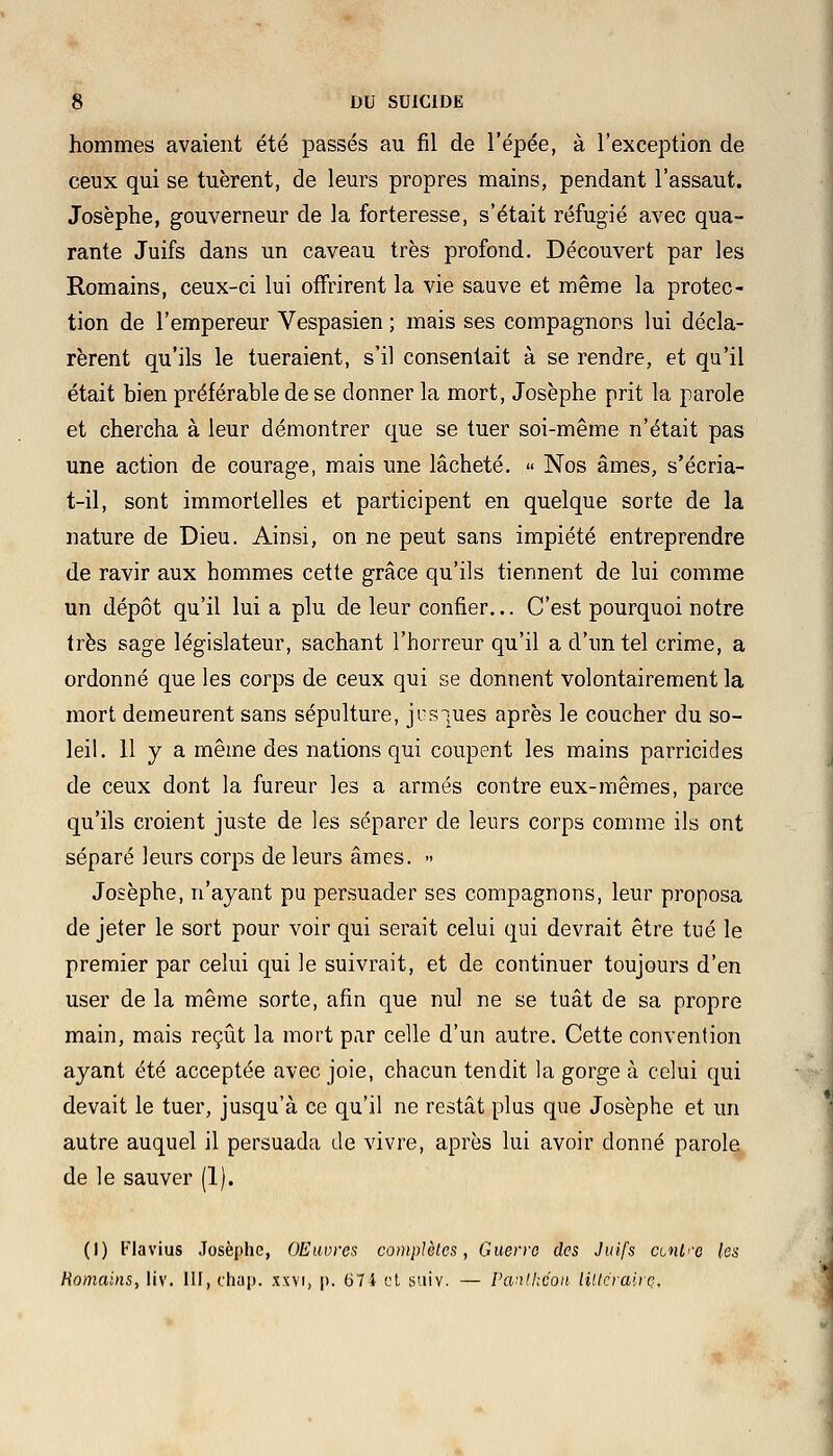 hommes avaient été passés au fil de l'épée, à l'exception de ceux qui se tuèrent, de leurs propres mains, pendant l'assaut. Josèphe, gouverneur de la forteresse, s'était réfugié avec qua- rante Juifs dans un caveau très profond. Découvert par les Romains, ceux-ci lui offrirent la vie sauve et même la protec- tion de l'empereur Vespasien ; mais ses compagnons lui décla- rèrent qu'ils le tueraient, s'il consentait à se rendre, et qu'il était bien préférable de se donner la mort, Josèphe prit la parole et chercha à leur démontrer que se tuer soi-même n'était pas une action de courage, mais une lâcheté. « Nos âmes, s'écria- t—il, sont immortelles et participent en quelque sorte de la nature de Dieu. Ainsi, on ne peut sans impiété entreprendre de ravir aux hommes cette grâce qu'ils tiennent de lui comme un dépôt qu'il lui a plu de leur confier... C'est pourquoi notre très sage législateur, sachant l'horreur qu'il a d'un tel crime, a ordonné que les corps de ceux qui se donnent volontairement la mort demeurent sans sépulture, jus-rues après le coucher du so- leil. H y a même des nations qui coupent les mains parricides de ceux dont la fureur les a armés contre eux-mêmes, parce qu'ils croient juste de les séparer de leurs corps comme ils ont séparé leurs corps de leurs âmes. » Josèphe, n'ayant pu persuader ses compagnons, leur proposa de jeter le sort pour voir qui serait celui qui devrait être tué le premier par celui qui le suivrait, et de continuer toujours d'en user de la même sorte, afin que nul ne se tuât de sa propre main, mais reçût la mort par celle d'un autre. Cette convention ayant été acceptée avec joie, chacun tendit la gorge à celui qui devait le tuer, jusqu'à ce qu'il ne restât plus que Josèphe et un autre auquel il persuada de vivre, après lui avoir donné parole de le sauver (1). (I) Flavius Josèphe, OEuvres complètes, Guerre des Juifs cintre les Romains, liv. III, chap. xxvi, p. 674 et suiv. — Panthéon lillcrairç.