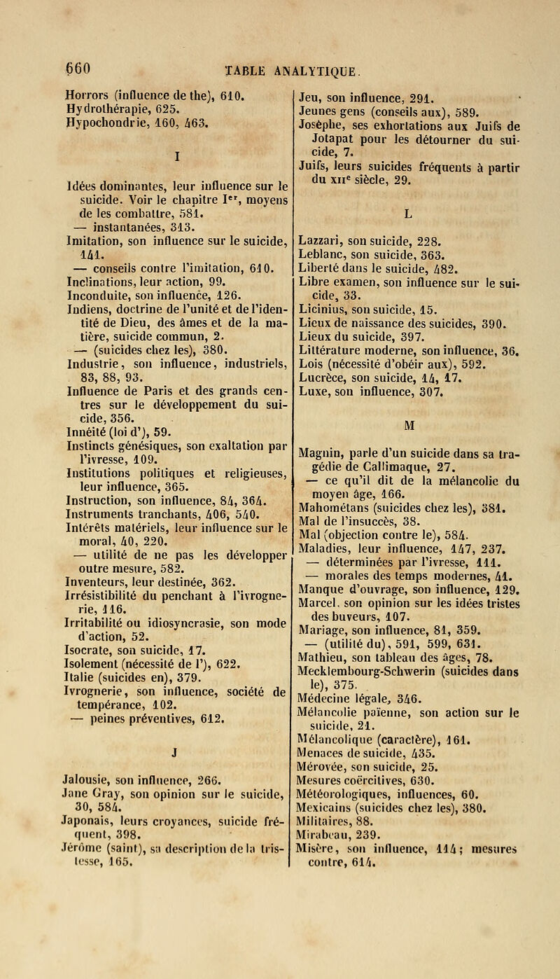 Horrors (influence de the), 610. Hydrothérapie, 625. Hypochondrie, 160, 463. Idées dominantes, leur influence sur le suicide. Voir le chapitre Ier, moyens de les combattre, 581. — instantanées, 313. Imitation, son influence sur le suicide, 141, — conseils contre l'imitation, 610. Inclinations, leur action, 99. Inconduite, son influence, 126. Indiens, doctrine de l'unité et de l'iden- tité de Dieu, des âmes et de la ma- tière, suicide commun, 2. — (suicides chez les), 380. Industrie, son influence, industriels, 83, 88, 93. Influence de Paris et des grands cen- tres sur le développement du sui- cide, 356. Innéité (loi d'), 59. Instincts génésiques, son exaltation par l'ivresse, 109. Institutions politiques et religieuses, leur influence, 365. Instruction, son influence, 84, 364. Instruments tranchants, 406, 540. Intérêts matériels, leur influence sur le moral, 40, 220. — utilité de ne pas les développer outre mesure, 582. Inventeurs, leur destinée, 362. Irrésistibilité du penchant à l'ivrogne- rie, 116. Irritabilité ou idiosyncrasie, son mode d'action, 52. Isocrate, son suicide, 17. Isolement (nécessité de 1'), 622. Italie (suicides en), 379. Ivrognerie, son influence, société de tempérance, 102. — peines préventives, 612. Jalousie, son influence, 266. Jane Gray, son opinion sur le suicide, 30, 584. Japonais, leurs croyances, suicide fré- quent, 398. Jérôme (saint), sa description de la tris- tesse, 165. Jeu, son influence, 291. Jeunes gens (conseils aux), 589. Josèphe, ses exhortations aux Juifs de Jotapat pour les détourner du sui- cide, 7. Juifs, leurs suicides fréquents à partir du xne siècle, 29. Lazzari, son suicide, 228. Leblanc, son suicide, 363. Liberté dans le suicide, 482. Libre examen, son influence sur le sui- cide, 33. Licinius, son suicide, 15. Lieux de naissance des suicides, 390. Lieux du suicide, 397. Littérature moderne, son influence, 36. Lois (nécessité d'obéir aux), 592. Lucrèce, son suicide, 14, 17. Luxe, son influence, 307. M Magnin, parle d'un suicide dans sa tra- gédie de Callimaque, 27. — ce qu'il dit de la mélancolie du moyen âge, 166. Mahométans (suicides chez les), 381. Mal de l'insuccès, 38. Mal (objection contre le), 584- Maladies, leur influence, 147, 237. — déterminées par l'ivresse, 111. — morales des temps modernes, 41. Manque d'ouvrage, son influence, 129. Marcel, son opinion sur les idées tristes des buveurs, 107. Mariage, son influence, 81, 359. — (utilité du), 591, 599, 631. Mathieu, son tableau des âges, 78. Mecklembourg-Schwerin (suicides dans le), 375. Médecine légale, 346. Mélancolie païenne, son action sur le suicide, 21. Mélancolique (caractère), 161. Menaces de suicide, 435. Mérovée, son suicide, 25. Mesures coërcilives, 630. Météorologiques, influences, 60. Mexicains (suicides chez les), 380. Militaires, 88. Mirabeau, 239. Misère, son influence, 114; mesures contre, 614.