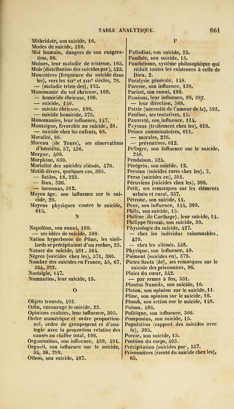 Milhridate, son suicide, 16. Modes de suicide, 410. Moi humain, dangers de son exagéra- tion, 36. Moines, leur maladie de tristesse, 165. Mois (distribution des suicides par), 423. Monastères (fréquence du suicide dans les), vers les xne et xme siècles, 28. — (maladie triste des), 155. Monomanie du vol ébrieuse, 109. — homicide ébrieuse, 108. — suicide, 140. — suicide ébrieuse, 108. — suicide homicide, 375. Monomanies, leur influence, 147. Montaigne, favorable au suicide, 31. — suicide chez les enfants, 68. Moralité, 86. Moreau (de Tours), ses observations d'hérédité, 57, 456. Morgue, 400. Morphine, 630. Mortalité des suicides aliénés, 476. Motifs divers, quelques cas, 305. — futiles, 18,223. — faux, 336. — inconnus, 312. Moyen âge, son influence sur le sui- cide, 20. Moyens physiques contre le suicide, 615. N Napoléon, son ennui, 189. — ses idées de suicide, 500. Nation hyperborée de Pline, les vieil- lards se précipitaient d'un rocher, 23. Nature du suicide, 481, 504. Nègres (suicides chez les), 371, 380. Nombre des suicides en France, 45, 67, 354,392. Nostalgie, 147. Numanlins, leur suicide, 15. O Objets trouvés, 402. Odin, encourage le suicide, 22. Opinions exaltées, leur influence, 305. Ordre numérique et ordre proporlion- riel, ordre de groupement et d'ana- logie avec la proportion relative des causes au chiffre total, 100. Organisation, son influence, 489, 491. Orgueil, son influence sur le suicide, 34, 36, 299. Olhon, son suicide, 487. P Palladius, son suicide, 25. Panthée, son suicide, 15. Panthéisme, système philosophique qui réduit toutes les existences à celle de Dieu, 2. Paralysie générale, 148. Paresse, son influence, 130. Pariset, son ennui, 189. Passions, leur influence, 98, 382. — leur direction, 588. Patrie (nécessité de l'amour de la), 593. Pauline, ses tentatives, 15. Pauvreté, son.influence, 114. Paysans (traitement chez les), 618. Peines comminatoires, 611. — morales, 226. — préventives, 612. Pellagre, son influence sur le suicide, 246. Pendaison, 524. Pérégrin, son suicide, 12. Persans (suicides rares chez les), 7. Perse (suicides en), 381. Péruviens (suicides chez les), 380. Petit, ses remarques sur les éléments urbain et rural, 357. Pétrone, son suicide, 14. Peur, son influence, 144, 309. Phila, son suicide, 15. Philène (de Carthage), leur suicide, 14. Philippe Strozzi, son suicide, 30. Physiologie du suicide, 427. — chez les individus raisonnables, 429. — chez les aliénés, 448. Physique, son influence, 49. Piémont (suicides en), 379. Pietra Santa (de), ses remarques sur le suicide des prisonniers, 96. Plaies du cœur, 542. — par.armes à feu, 531. Plantus Numida, son suicide, 16. Platon, son opinion sur le suicide, 11. Pline, son opinion sur le suicide, 10. Plomb, son action sur le suicide, 149. Poison, 406. Politique, son influence, 366. Pomponius, Son suicide, 15. Population (rapport des suicides avec la), 395. Porcie, son suicide, 15. Position du corps, 403. Précipitation (suicides par), 537. Prisonnières (rareté du suicide chez les), 65.