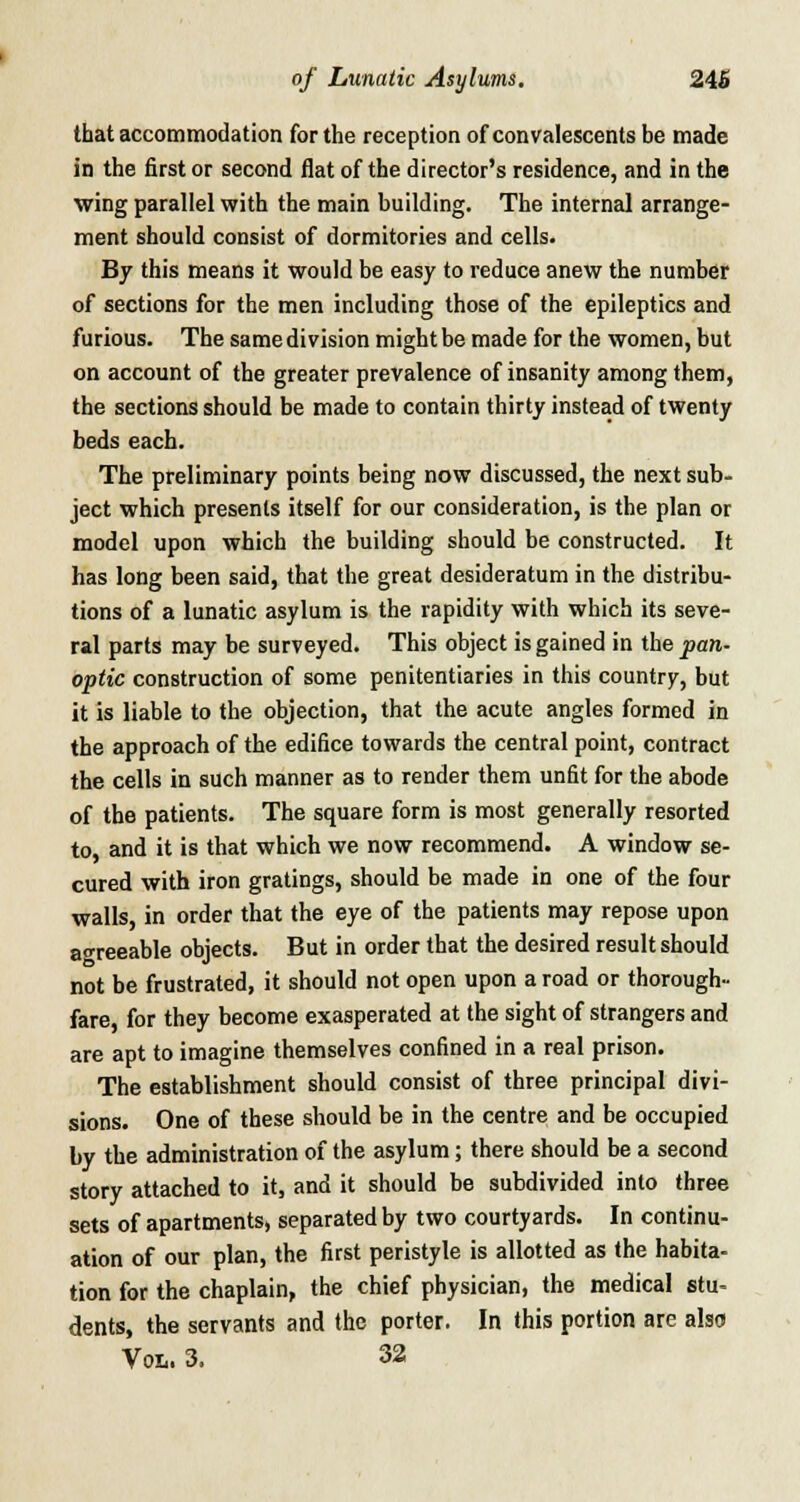 that accommodation for the reception of convalescents be made in the first or second flat of the director's residence, and in the wing parallel with the main building. The internal arrange- ment should consist of dormitories and cells. By this means it would be easy to reduce anew the number of sections for the men including those of the epileptics and furious. The same division might be made for the women, but on account of the greater prevalence of insanity among them, the sections should be made to contain thirty instead of twenty beds each. The preliminary points being now discussed, the next sub- ject which presents itself for our consideration, is the plan or model upon which the building should be constructed. It has long been said, that the great desideratum in the distribu- tions of a lunatic asylum is the rapidity with which its seve- ral parts may be surveyed. This object is gained in the pan- optic construction of some penitentiaries in this country, but it is liable to the objection, that the acute angles formed in the approach of the edifice towards the central point, contract the cells in such manner as to render them unfit for the abode of the patients. The square form is most generally resorted to, and it is that which we now recommend. A window se- cured with iron gratings, should be made in one of the four walls, in order that the eye of the patients may repose upon agreeable objects. But in order that the desired result should not be frustrated, it should not open upon a road or thorough- fare, for they become exasperated at the sight of strangers and are apt to imagine themselves confined in a real prison. The establishment should consist of three principal divi- sions. One of these should be in the centre and be occupied by the administration of the asylum; there should be a second story attached to it, and it should be subdivided into three sets of apartments, separated by two courtyards. In continu- ation of our plan, the first peristyle is allotted as the habita- tion for the chaplain, the chief physician, the medical stu- dents, the servants and the porter. In this portion are also Vol. 3. 32