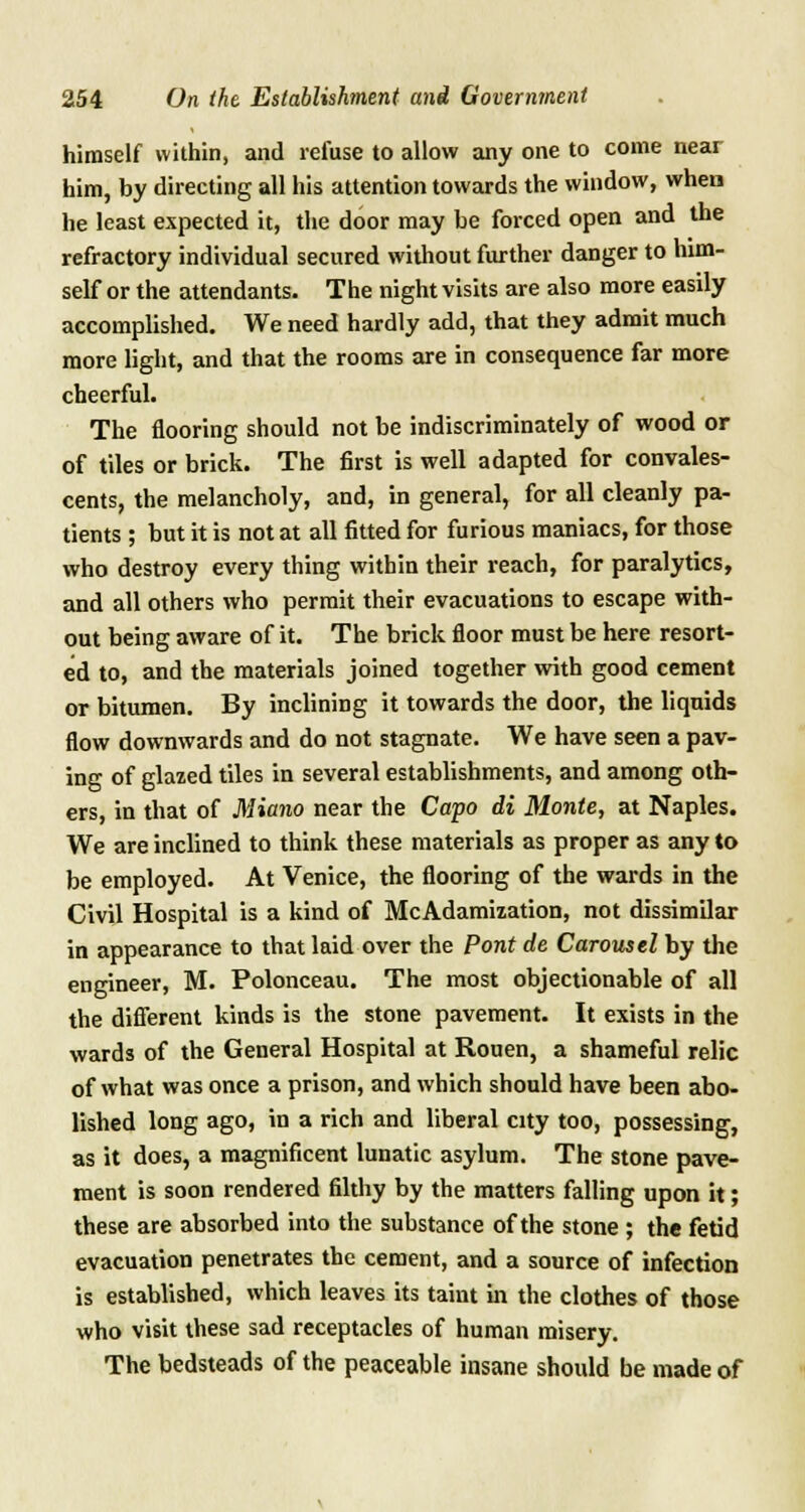 himself within, and refuse to allow any one to come near him, by directing all his attention towards the window, when he least expected it, the door may be forced open and the refractory individual secured without further danger to him- self or the attendants. The night visits are also more easily accomplished. We need hardly add, that they admit much more light, and that the rooms are in consequence far more cheerful. The flooring should not be indiscriminately of wood or of tiles or brick. The first is well adapted for convales- cents, the melancholy, and, in general, for all cleanly pa- tients ; but it is not at all fitted for furious maniacs, for those who destroy every thing within their reach, for paralytics, and all others who permit their evacuations to escape with- out being aware of it. The brick floor must be here resort- ed to, and the materials joined together with good cement or bitumen. By inclining it towards the door, the liquids flow downwards and do not stagnate. We have seen a pav- ing of glazed tiles in several establishments, and among oth- ers, in that of Miano near the Capo di Monte, at Naples. We are inclined to think these materials as proper as any to be employed. At Venice, the flooring of the wards in the Civil Hospital is a kind of McAdamization, not dissimilar in appearance to that laid over the Pont de Carousel by the engineer, M. Polonceau. The most objectionable of all the different kinds is the stone pavement. It exists in the wards of the General Hospital at Rouen, a shameful relic of what was once a prison, and which should have been abo- lished long ago, in a rich and liberal city too, possessing, as it does, a magnificent lunatic asylum. The stone pave- ment is soon rendered filthy by the matters falling upon it; these are absorbed into the substance of the stone ; the fetid evacuation penetrates the cement, and a source of infection is established, which leaves its taint in the clothes of those who visit these sad receptacles of human misery. The bedsteads of the peaceable insane should be made of