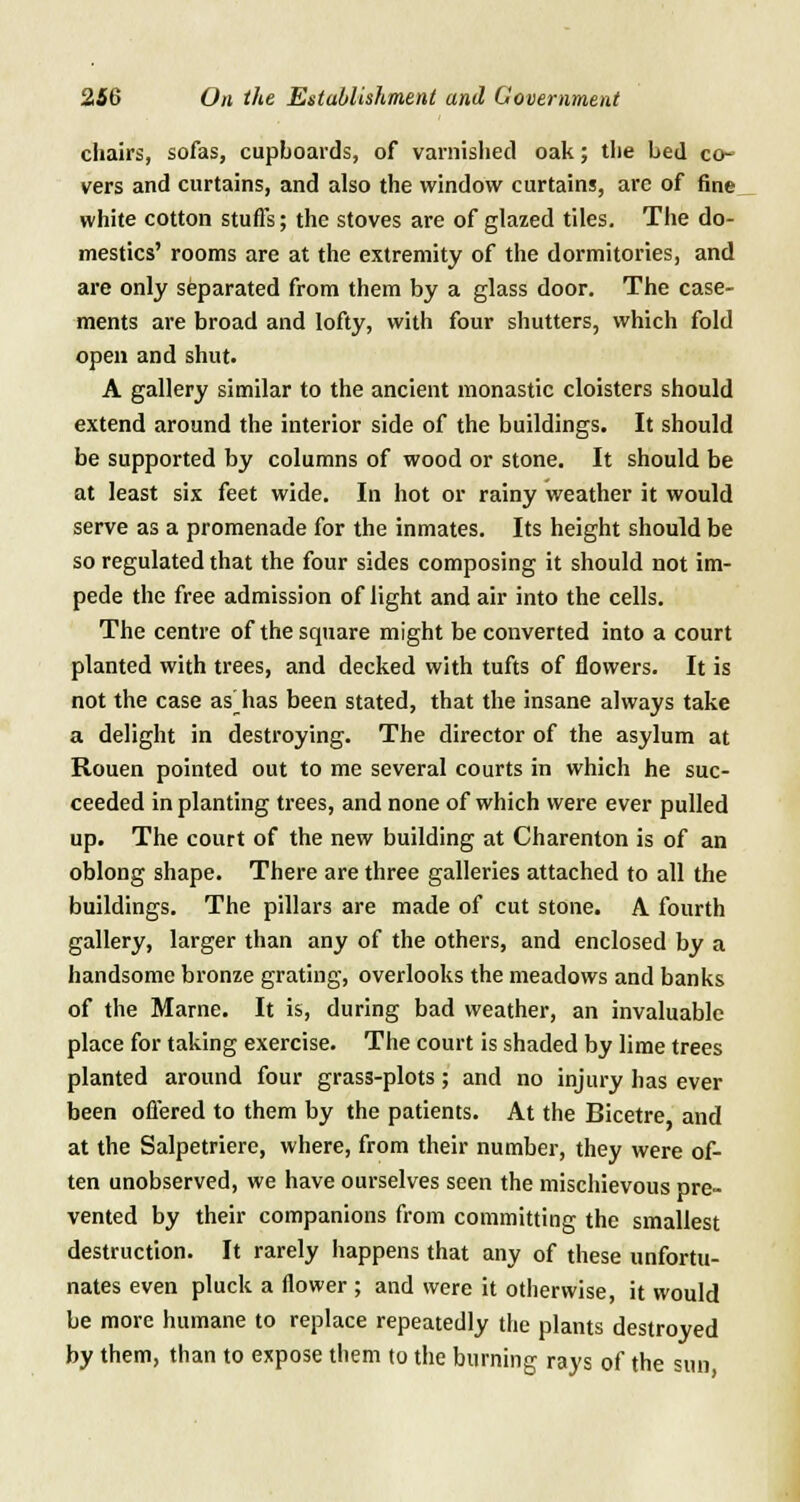 chairs, sofas, cupboards, of varnished oak; the bed co- vers and curtains, and also the window curtains, arc of fine white cotton stuffs; the stoves are of glazed tiles. The do- mestics' rooms are at the extremity of the dormitories, and are only separated from them by a glass door. The case- ments are broad and lofty, with four shutters, which fold open and shut. A gallery similar to the ancient monastic cloisters should extend around the interior side of the buildings. It should be supported by columns of wood or stone. It should be at least six feet wide. In hot or rainy weather it would serve as a promenade for the inmates. Its height should be so regulated that the four sides composing it should not im- pede the free admission of light and air into the cells. The centre of the square might be converted into a court planted with trees, and decked with tufts of flowers. It is not the case as has been stated, that the insane always take a delight in destroying. The director of the asylum at Rouen pointed out to me several courts in which he suc- ceeded in planting trees, and none of which were ever pulled up. The court of the new building at Charenton is of an oblong shape. There are three galleries attached to all the buildings. The pillars are made of cut stone. A fourth gallery, larger than any of the others, and enclosed by a handsome bronze grating, overlooks the meadows and banks of the Marne. It is, during bad weather, an invaluable place for taking exercise. The court is shaded by lime trees planted around four grass-plots; and no injury has ever been offered to them by the patients. At the Bicetre and at the Salpetriere, where, from their number, they were of- ten unobserved, we have ourselves seen the mischievous pre- vented by their companions from committing the smallest destruction. It rarely happens that any of these unfortu- nates even pluck a flower ; and were it otherwise, it would be more humane to replace repeatedly the plants destroyed by them, than to expose them to the burning rays of the sun