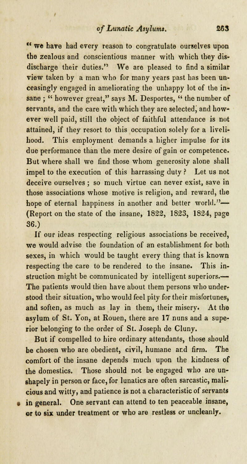  we have had every reason to congratulate ourselves upon the zealous and conscientious manner with which they dis- discharge their duties. We are pleased to find a similar view taken by a man who for many years past has been un- ceasingly engaged in ameliorating the unhappy lot of the in- sane ;  however great, says M. Desportes,  the number of servants, and the care with which they are selected, and how- ever well paid, still the object of faithful attendance is not attained, if they resort to this occupation solely for a liveli- hood. This employment demands a higher impulse for its due performance than the mere desire of gain or competence. But where shall we find those whom generosity alone shall impel to the execution of this harrassing duty ? Let us not deceive ourselves ; so much virtue can never exist, save in those associations whose motive is religion, and reward, the hope of eternal happiness in another and better world.— (Report on the state of the insane, 1822, 1823, 1824, page 36.) If our ideas respecting religious associations be received, we would advise the foundation of an establishment for both sexes, in which would be taught every thing that is known respecting the care to be rendered to the insane. This in- struction might be communicated by intelligent superiors.— The patients would then have about them persons who under- stood their situation, who would feel pity for their misfortunes, and soften, as much as lay in them, their misery. At the asylum of St. Yon, at Rouen, there are 17 nuns and a supe- rior belonging to the order of St. Joseph de Cluny. But if compelled to hire ordinary attendants, those should be chosen who are obedient, civil, humane and firm. The comfort of the insane depends much upon the kindness of the domestics. Those should not be engaged who are un- shapely in person or face, for lunatics are often sarcastic, mali- cious and witty, and patience is not a characteristic of servants in general. One servant can attend to ten peaceable insane, or to six under treatment or who are restless or uncleanly.