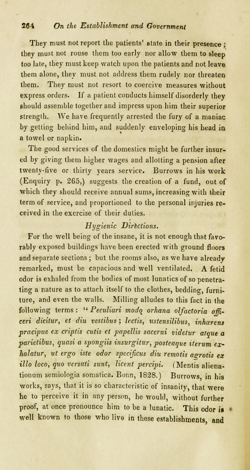 They must not report the patients' state in their presence; they must not rouse them too early nor allow them to sleep too late, they must keep watch upon the patients and not leave them alone, they must not address them rudely nor threaten them. They must not resort to coercive measures without express orders. If a patient conducts himself disorderly they should assemble together and impress upon him their superior strength. We have frequently arrested the fury of a maniac hy getting behind him, and suddenly enveloping his head in a towel or napkin. The good services of the domestics might be further insur- ed by giving them higher wages and allotting a pension after twenty-five or thirty years service. Burrows in his work (Enquiry p. 265,) suggests the creation of a fund, out of which they should receive annual sums, increasing with their term of service, and proportioned to the personal injuries re- ceived in the exercise of their duties. Hygienic Dirlclions. For the well being of the insane, it is not enough that favo- rably exposed buildings have been erected with ground floors and separate sections ; but the rooms also, as we have already remarked, must be capacious and well ventilated. A fetid odor is exhaled from the bodies of most lunatics of so penetra- ting a nature as to attach itself to the clothes, bedding, furni- ture, and even the walls. Milling alludes to this fact in the following terms : Peeuliari modq orhana olfactoria affi- ceri dicitur, et diu vestibus ; lectis, ustensilibus, inhccrens pracipue ex criptis cutis et papellis sacerni videtur alque a parietibus, quasi a spongiis insurgitur, posteaqve iterum ex~ halatur, ut ergo iste odor specificus diu remotis agrotis ex illo loco, quo versati sunt, licent percipi. (Mentis aliena- tionum semiologia somatica. Bonn, 1828.) Burrows in his works, says, that it is so characteristic of insanity, that were he to perceive it in any person, he would, without further proof, at once pronounce him to be a lunatic. This odor is well known to those who live in these establishments, and