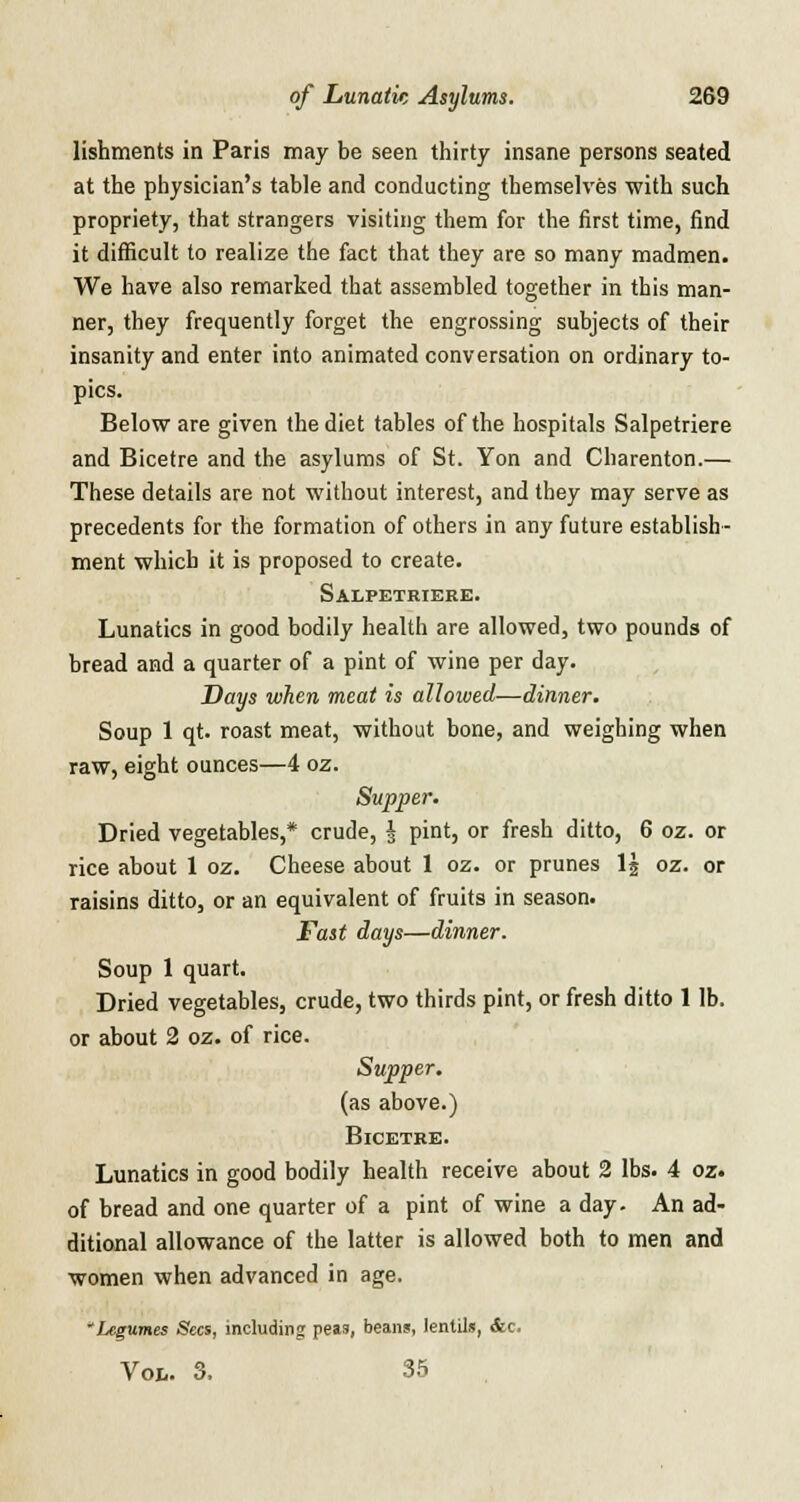 lishments in Paris may be seen thirty insane persons seated at the physician's table and conducting themselves with such propriety, that strangers visiting them for the first time, find it difficult to realize the fact that they are so many madmen. We have also remarked that assembled together in this man- ner, they frequently forget the engrossing subjects of their insanity and enter into animated conversation on ordinary to- pics. Below are given the diet tables of the hospitals Salpetriere and Bicetre and the asylums of St. Yon and Charenton.— These details are not without interest, and they may serve as precedents for the formation of others in any future establish- ment which it is proposed to create. Salpetriere. Lunatics in good bodily health are allowed, two pounds of bread and a quarter of a pint of wine per day. Days when meat is alloived—dinner. Soup 1 qt. roast meat, without bone, and weighing when raw, eight ounces—4 oz. Supper. Dried vegetables,* crude, \ pint, or fresh ditto, 6 oz. or rice about 1 oz. Cheese about 1 oz. or prunes 1| oz. or raisins ditto, or an equivalent of fruits in season. Fast days—dinner. Soup 1 quart. Dried vegetables, crude, two thirds pint, or fresh ditto 1 lb. or about 2 oz. of rice. Supper. (as above.) Bicetre. Lunatics in good bodily health receive about 2 lbs. 4 oz. of bread and one quarter of a pint of wine a day. An ad- ditional allowance of the latter is allowed both to men and women when advanced in age. 'Legumes Sees, including peas, beans, lentils, &c. Voi,. 3. 35
