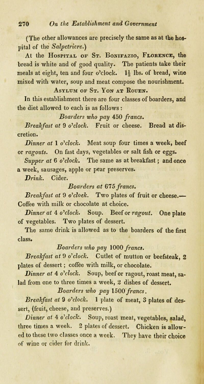 (The other allowances are precisely the same as at the hos- pital of the Salpetriere.) At the Hospital of St. Bonifazio, Florence, the bread is white and of good quality. The patients take their meals at eight, ten and four o'clock. 1£ lbs. of bread, wine mixed with water, soup and meat compose the nourishment. Asylum of St. Yon at Rouen. In this establishment there are four classes of boarders, and the diet allowed to each is as follows: Boarders who pay 450 francs. Breakfast at 9 o'clock. Fruit or cheese. Bread at dis- cretion. Dinner at 1 o'clock. Meat soup four times a week, beef or ragouts. On fast days, vegetables or salt fish or eggs. Supper at 6 o'clock. The same as at breakfast; and once a week, sausages, apple or pear preserves. Drink. Cider. Boarders at 675 francs. Breakfast at 9 o'clock. Two plates of fruit or cheese.— Coffee with milk or chocolate at choice. Dinner at 4 o'clock. Soup. Beef or ragout. One plate of vegetables. Two plates of dessert. The same drink is allowed as to the boarders of the first class. Boarders who pay 1000 francs. Breakfast at 9 o'clock. Cutlet of mutton or beefsteak, 2 plates of dessert; coffee with milk, or chocolate. Dinner at 4 o'clock. Soup, beef or ragout, roast meat, sa- lad from one to three times a week, 2 dishes of dessert. Boarders who pay 1500 francs. Breakfast at 9 o'clock. 1 plate of meat, 3 plates of des- sert, (fruit, cheese, and preserves.) Dinner at 4 o'clock. Soup, roast meat, vegetables, salad, three times a week. 2 plates of dessert. Chicken is allow- ed to these two classes once a week. They have their choice of wine or cider for drink.