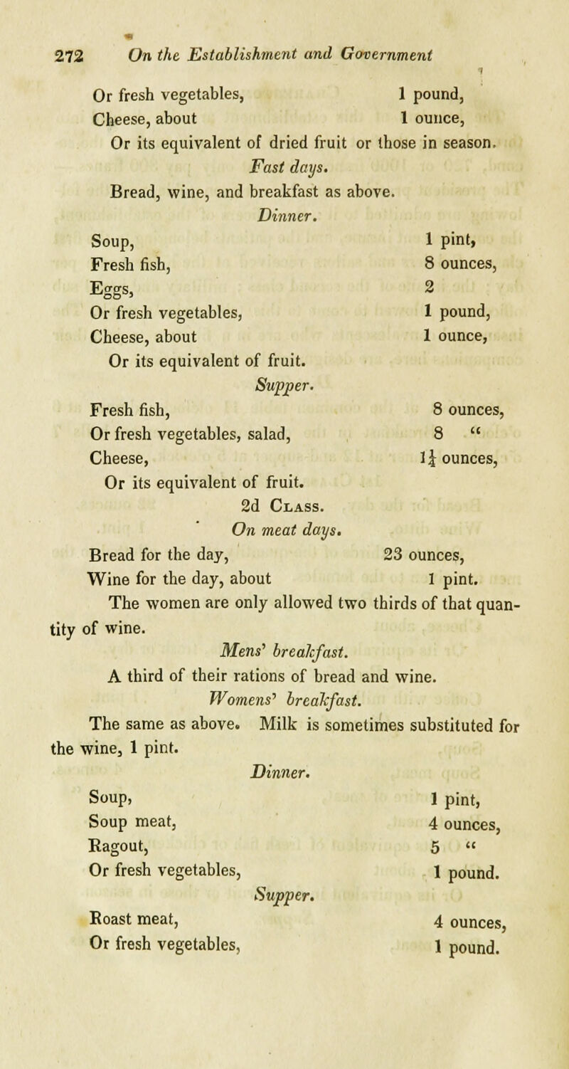i Or fresh vegetables, 1 pound, Cheese, about 1 ounce, Or its equivalent of dried fruit or those in season. Fast days. Bread, wine, and breakfast as above. Dinner. Soup, 1 pint, Fresh fish, 8 ounces, Eggs, 2 Or fresh vegetables, 1 pound, Cheese, about 1 ounce, Or its equivalent of fruit. Supjper. Fresh fish, 8 ounces, Or fresh vegetables, salad, 8 Cheese, 1 \ ounces, Or its equivalent of fruit. 2d Class. On meat days. Bread for the day, 23 ounces, Wine for the day, about 1 pint. The women are only allowed two thirds of that quan- tity of wine. Mens' breakfast. A third of their rations of bread and wine. Womens'' breakfast. The same as above. Milk is sometimes substituted for the wine, 1 pint. Dinner. Soup, 1 pint, Soup meat, 4 ounces, Eagout, 5 « Or fresh vegetables, 1 pound. Supper. Roast meat, 4 ounces, Or fresh vegetables, 1 pound.
