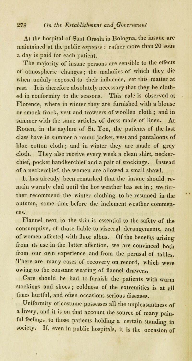 At the hospital of Sant Orsola in Bologna, the insane are maintained at the public expense ; rather more than 20 sous a day is paid for each patient. The majority of insane persons are sensible to the effects of atmospheric changes ; the maladies of which they die when unduly exposed to their influence, set this matter at rest. It is therefore absolutely necessary that they be cloth- ed in conformity to the seasons. This rule is observed at Florence, where in winter they are furnished with a blouse or smock frock, vest and trowsers of woollen cloth ; and in summer with the same articles of dress made of linen. At Rouen, in the asylum of St. Yon, the patients of the last class have in summer a round jacket, vest and pantaloons of blue cotton cloth ; and in winter they are made of grey cloth. They also receive every week a clean shirt, necker- chief, pocket handkerchief and a pair of stockings. Instead of a neckerchief, the women are allowed a small shawl. It has already been remarked that the insane should re- main warmly clad until the hot weather has set in ; we fur- ther recommend the winter clothing to be resumed in the autumn, some time before the inclement weather commen- ces. Flannel next to the skin is essential to the safety of the consumptive, of those liable to visceral derangements, and of women affected with fluor albus. Of the benefits arising from its use in the latter affection, we are convinced both from our own experience and from the perusal of tables. There are many cases of recovery on record, which were owing to the constant wearing of flannel drawers. Care should be had to furnish the patients with warm stockings and shoes ; coldness of the extremities is at all times hurtful, and often occasions serious diseases. Uniformity of costume possesses all the unpleasantness of a livery, and it is on that account the source of many pain- ful feelings to those patients holding a certain standing in society. If, even in public hospitals, it is the occasion of